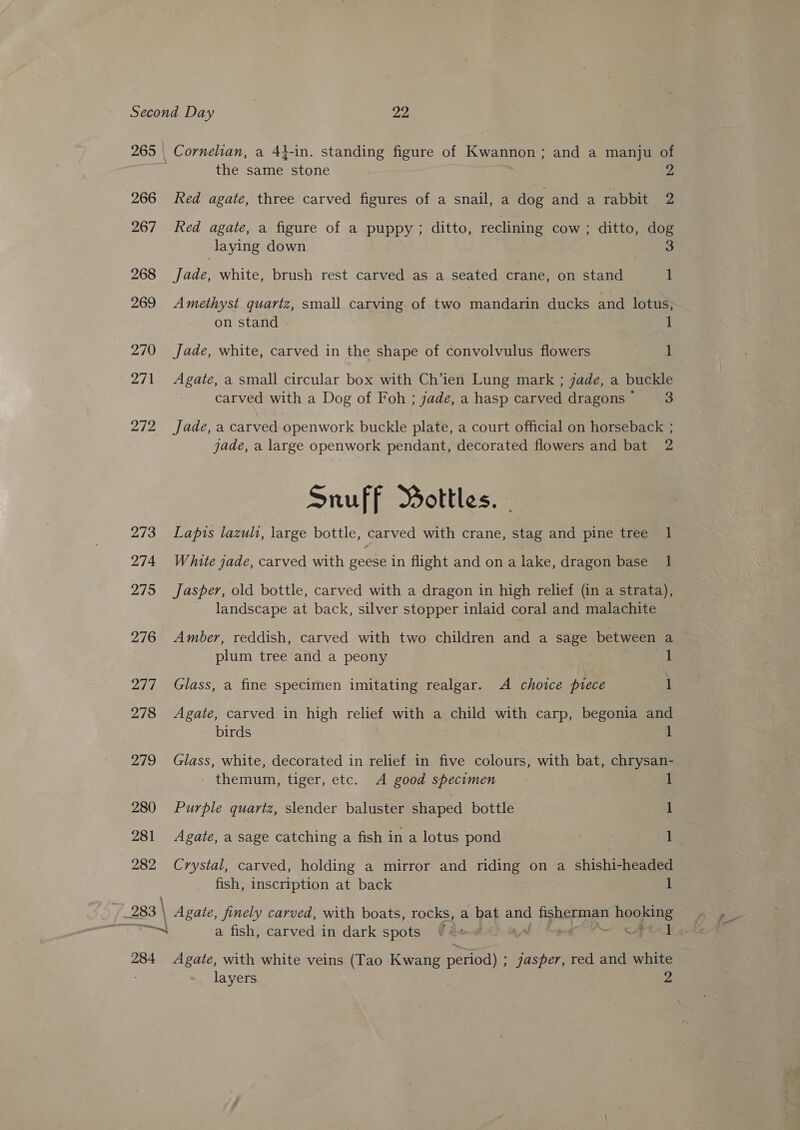 265 266 267 268 269 270 271 212 273 274 275 276 2/7 278 279 280 281 282 283 | —~| 284 Cornelian, a 44-in. standing figure of Kwannon; and a manju of the same stone 2 Red agate, three carved figures of a snail, a dog and a rabbit 2 Red agate, a figure of a puppy; ditto, reclining cow ; ditto, dog laying down 3 Jade, white, brush rest carved as a seated crane, on stand t Amethyst quartz, small carving of two mandarin ducks and lotus, on stand - 1 Jade, white, carved in the shape of convolvulus flowers 1 Agate, a small circular box with Ch’ien Lung mark ; 7ade, a buckle carved with a Dog of Foh ; jade, a hasp carved dragons’ = 3 Jade, a carved openwork buckle plate, a court official on horseback ; jade, a large openwork pendant, decorated flowers and bat 2 Snuff Bottles. - Lapis lazuli, large bottle, carved with crane, stag and pine tree 1 White jade, carved with geese in flight and on a lake, dragon base 1 Jasper, old bottle, carved with a dragon in high relief (in a strata), landscape at back, silver stopper inlaid coral and malachite Amber, reddish, carved with two children and a sage between a plum tree and a peony 1 Glass, a fine specimen imitating realgar. A choice piece 1 Agate, carved in high relief with a child with carp, begonia and birds 1 Glass, white, decorated in relief in five colours, with bat, chrysan- themum, tiger, etc. <A good specimen 1 Purple quartz, slender baluster shaped bottle 1 Agate, a sage catching a fish in a lotus pond 1 Crystal, carved, holding a mirror and riding on a shishi-headed fish, inscription at back 1 | Agate, finely carved, with boats, rocks, a bat ae fisherman Ch a fish, carved in dark spots “i Fel Agate, with white veins (Tao Kwang period) ; jasper, red and white