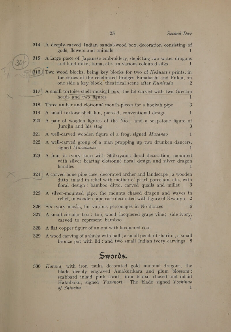| se) ; __ hwy 314 315 328 329 330 25 Second Day A deeply-carved Indian sandal-wood box, decoration consisting of gods, flowers and animals 1 A large piece of Japanese embroidery, depicting two water dragons and land ditto, tama, etc., in various coloured silks 1 Two wood blocks, being key blocks for two of Kokusat’s prints, in the series of the celebrated bridges Funabashi and Fukui, on  _ one side a key block, theatrical scene after Kunisada 2 } A small tortoise-shell musical box, the lid carved with two Grecian | heads and two figures 1 Three amber and cloisonné month-pieces for a hookah pipe 3 A small tortoise-shell fan, pierced, conventional design 1 A pair of wooden figures of the Nio; and.a soapstone figure of Jurojin and his stag , 3 A well-carved wooden figure of a frog, signed Masanao 1 A well-carved group of a man propping up two drunken dancers, signed Masakatsu 1 A. four in ivory koro with Shibayama floral decoration, mounted with silver bearing cloisonné floral design and silver dragon handles 1 ditto, inlaid in relief with mother-o ’-pearl, porcelain, etc., with floral design ; bamboo ditto, carved quails and millet S A silver-mounted pipe, the mounts chased dragon and waves in relief, in wooden pipe-case decorated with figure of Kwanyu 2 Six ivory masks, for various personages in No dances 6 A small circular box: top, wood, lacquered grape vine; side ivory, carved to represent bamboo | 1 A flat copper figure of an oni with lacquered coat A wood carving of a shishi with ball ; a small pendant sharito ; a small bronze pot with lid ; and two small Indian ivory carvings 5 Swords. Katana, with iron tsuka decorated gold nunomé dragons, the blade deeply engraved Amakurikara and plum _ blossom ; scabbard inlaid pink coral; iron tsuba, chased and inlaid Hakubaku, signed Yasunort. The blade signed Yoshinao of Shinshu 1
