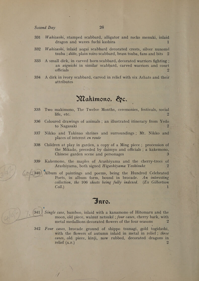 331 332 333 334 335 336 337 338 339 342 Wakizash1, stamped scabbard, alligator and rocks menuki, inlaid dragon and waves fuchi kashira 1 Wakizashi, inlaid aogai scabbard decorated crests, silver nunomé tsuba ; ditto, plain roiro scabbard, brass tsuba, fans and bits 2 A small dirk, in carved horn scabbard, decorated warriors fighting ; an atiguicht in similar scabbard, carved warriors and court officials 2 A dirk in ivory scabbard, carved in relief with six Arhats and their attributes Wakimono, &amp;c. Two makimono, The Twelve Months, ceremonies, festivals, social life, etc. 2 Coloured drawings of animals ; an illustrated itinerary from Yedo to Nagasaki : . 2 Nikko and Takinao shrines and surroundings; Mt. Nikko and places of interest en route Children at play in garden, a copy of a Ming piece ; procession of the Mikado, preceded by daimyo and officials ; a kakemono, Chinese garden scene and personages — 3 Kakemono, the maples of Arashiyama and the cherry-trees of Arashiyama, both signed Higashiyama Y oshisuke 2 “Album of paintings and poems, being the Hundred Celebrated Poets, in album form, bound in brocade. An interesting collection, the 106 sheets being fully indexed. (Ex Gilbertson Coll.) 1 Invo. Single case, bamboo, inlaid with a kanamono of Hitomaru and the moon, old piece, walnut netsuké ; four cases, cherry bark, with metal medallions decorated flowers of the four seasons 2 a Four cases, brocade ground of shippo tsunagi, gold togidashi, with the flowers of autumn inlaid in metal in relief; three cases, old piece, kinji, now rubbed, decorated dragons in relief (A.F.) -