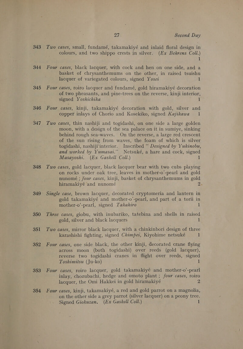 343 344 345 346 347 348 349 350 351 352 353 354 rf | Second Day Two cases, small, fundamé, takamakiyé and inlaid floral design in colours, and two shippo crests in silver. (Ex Behrens Coll.) 1 Four cases, black lacquer, with cock and hen on one side, and a basket of chrysanthemums on the other, in raised tsuishu lacquer of variegated colours, signed Yoset 1 Four cases, roiro lacquer and fundamé, gold hiramakiyé decoration of two pheasants, and pine-trees on the reverse, kinji interior, signed Yoshichika 1 Four cases, kinji, takamakiyé decoration with gold, silver and copper inlays of Chorio and Kosekiko, signed Kajikawa 1 Two cases, thin nashiji and togidashi, on one side a large golden moon, with a design of the sea palace on it in sumiye, sinking behind rough sea-waves. On the reverse, a large red crescent of the sun rising from waves, the foam of which is silver togidashi, nashijrinterior. Inscribed “‘ Designed by Yukinobu, and worked by Yumasat.”’ Netsuké, a hare and cock, signed Masayoshi. (Ex Gaskell Coll.) 1 Two cases, gold lacquer, black lacquer bear with two cubs playing on rocks under oak tree, leaves in mother-o-pearl and gold nunomé ; four cases, kinji, basket of chrysanthemums in gold hiramakiyé and nunomé 2 Single case, brown lacquer, decorated cryptomeria and lantern in gold takamakiyé and mother-o’-pearl, and part of a torii in mother-o’-pearl, signed Takahiro 1 Three cases, giobu, with inubariko, tatebina and shells in raised gold, silver and black lacquers 1 Two cases, mirror black lacquer, with a chinkinbori design of three karashishi fighting, signed Chimper, Kiyohime netsuké 1 Four cases, one side black, the other kinji, decorated crane flying across moon (both togidashi) over reeds (gold lacquer), reverse two togidashi cranes in flight over reeds, signed Toshimitsu (Ju-ko) 1 Four cases, roiro lacquer, gold takamakiyé and mother-o’-pearl inlay, chozubachi, hedge and omoto plant ; four cases, roiro lacquer, the Omi Hakkei in gold hiramakiyé 2 Four cases, kinji, takamakiyé, a red and gold parrot on a magnolia, on the other side a grey parrot (silver lacquer) on a peony tree. Signed Giokuzan. (Ex Gaskell Coll.)