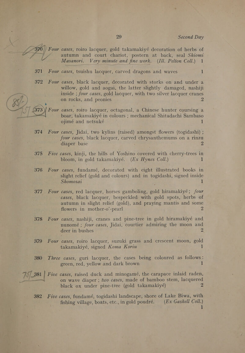 ly autumn and court chariot, postern at back, seal Shiomi Masanon. Very minute and fine work. (Ill. Pelton Coll.) 1 371 Four cases, tsuishu lacquer, carved dragons and waves 1 372 Four cases, black lacquer, decorated with storks on and under a willow, gold and aogai, the latter slightly damaged, nashiji inside ; four cases, gold lacquer, with two silver lacquer cranes on rocks, and peonies | 2 Pom a . .373 \| Four cases, roiro lacquer, octagonal, a Chinese hunter coursing a i. Der boar, takamakiyé in colours ; mechanical Shitadachi Sambaso ojimé and netsuké 1 374 Four cases, Jidai, two kylins (raised) amongst flowers (togidash1i) ; four cases, black lacquer, carved chrysanthemums on a rinzu diaper base 2 375 Five cases, kinji, the hills of Yoshino covered with cherry-trees in bloom, in gold takamakiyé. (Ex Hynes Coll.) 1 376 Four cases, fundamé, decorated with eight illustrated books in slight relief (gold and colours) and in togidashi, signed inside Shomosat 1 377 . Four cases, red lacquer, horses gamboling, gold hiramakiyé; four cases, black lacquer, bespeckled with gold spots, herbs of autumn in slight relief (gold), and praying mantis and some flowers in mother-o’-pearl 2 378 Four cases, nashiji, cranes and pine-tree in gold hiramakiyé and nunomé ; four cases, Jidai, courtier admiring the moon and deer in bushes 2 379 Four cases, roiro lacquer, suzuki grass and crescent moon, gold takamakiyé, signed Koma Koriu 1 380 Three cases, guri lacquer, the cases being coloured as follows: green, red, yellow and dark brown 1 black ox under pine-tree (gold takamakiyé) 2 382 Five cases, fundamé, togidashi landscape, shore of Lake Biwa, with fishing village, boats, etc.,in gold poudré. (Ex Gaskell Coll.) 1