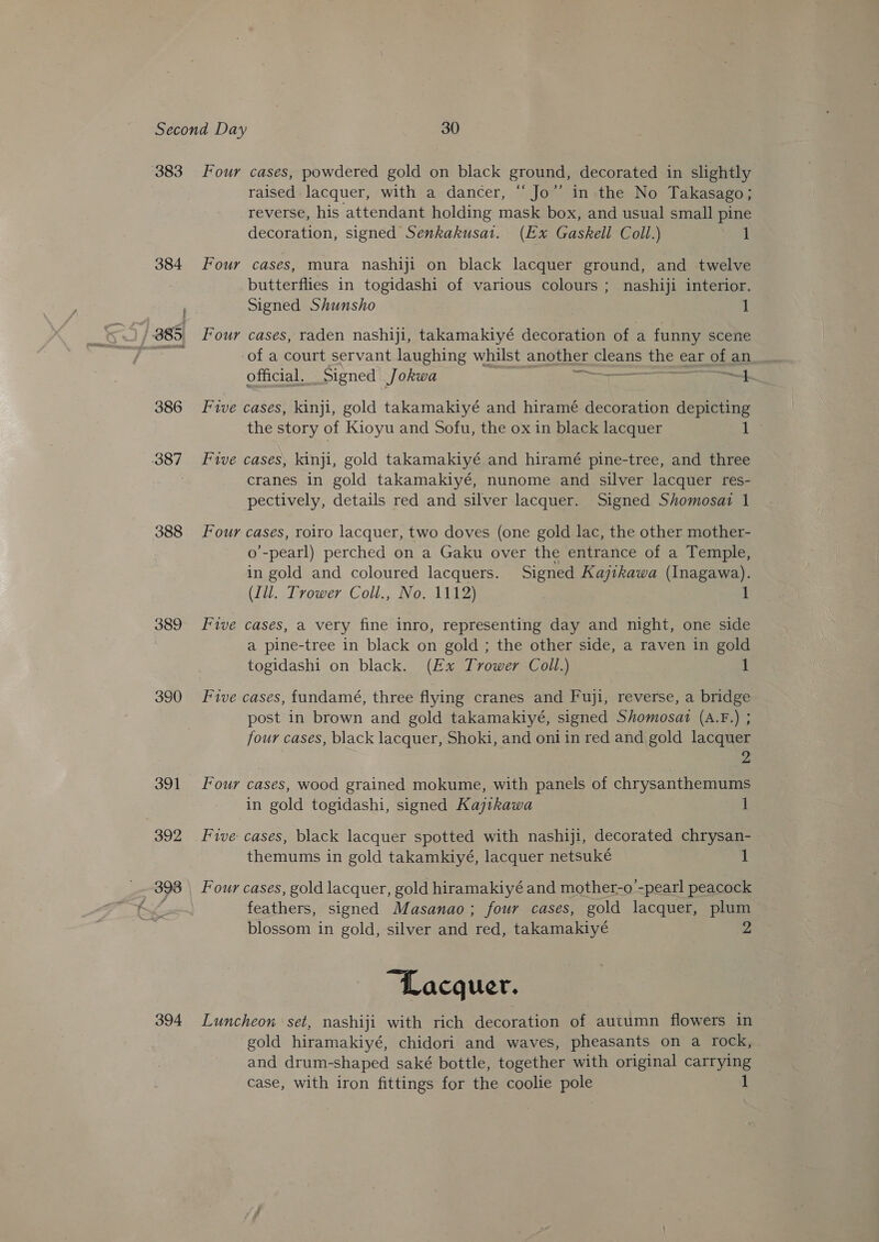 383 384 386 387 388 389 390 391 392 398 394 Four cases, powdered gold on black ground, decorated in slightly raised lacquer, with a dancer, “Jo” in the No Takasago; reverse, his attendant holding mask box, and usual small pine decoration, signed Senkakusat. (Ex Gaskell Coll.) 1 Four cases, mura nashiji on black lacquer ground, and twelve butterflies in togidashi of various colours ; nashiji interior. Signed Shunsho 1 Four cases, raden nashiji, takamakiyé decoration of a funny scene of a court servant laughing whilst another Sesh the ear of an official. Signed Jokwa IT. i, Five cases, kinji, gold takamakiyé and hiramé decoration depicting the story of Kioyu and Sofu, the ox in black lacquer te, Five cases, kinji, gold takamakiyé and hiramé pine-tree, and three cranes in gold takamakiyé, nunome and silver lacquer res- pectively, details red and silver lacquer. Signed Shomosai 1 Four cases, roiro lacquer, two doves (one gold lac, the other mother- o’-pearl) perched on a Gaku over the entrance of a Temple, in gold and coloured lacquers. Signed Kajikawa (Inagawa). (Ill. Trower Coll., No. 1112) Five cases, a very fine inro, representing day and night, one side a pine-tree in black on gold ; the other side, a raven in gold togidashi on black. (Ex Trower Coll.) 1 Five cases, fundamé, three flying cranes and Fuji, reverse, a bridge post in brown and gold takamakiyé, signed Shomosat (A.F.) ; four cases, black lacquer, Shoki, and oniin red and gold lacquer Four cases, wood grained mokume, with panels of chrysanthemums in gold togidashi, signed Kajtkawa 1 Five cases, black lacquer spotted with nashiji, decorated chrysan- themums in gold takamkiyé, lacquer netsuké 1 Four cases, gold lacquer, gold hiramakiyé and mother-o’-pearl peacock feathers, signed Masanao; four cases, gold lacquer, plum blossom in gold, silver and red, takamakiyé “Lacquer. Luncheon set, nashiji with rich decoration of autumn flowers in gold hiramakiyé, chidori and waves, pheasants on a rock, and drum-shaped saké bottle, together with original carrying case, with iron fittings for the coolie pole 1