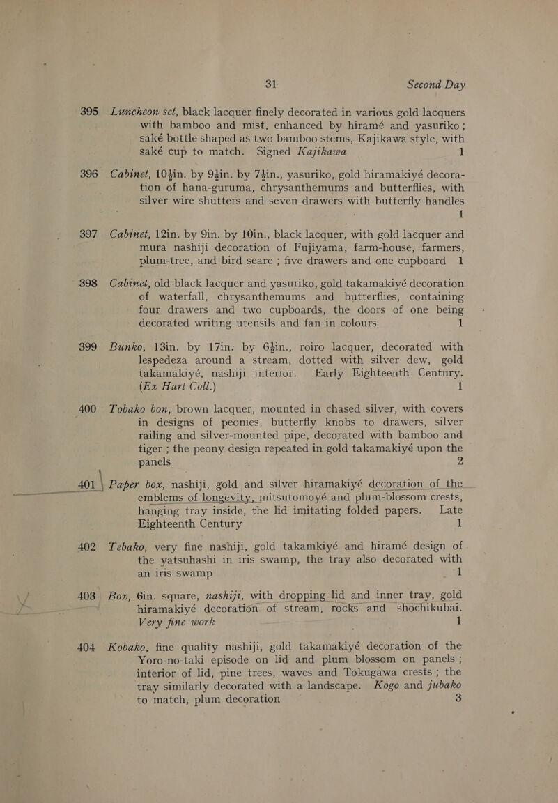 395 Luncheon set, black lacquer finely decorated in various gold lacquers with bamboo and mist, enhanced by hiramé and yasuriko ; saké bottle shaped as two bamboo stems, Kajikawa style, with saké cup to match. Signed Kajikawa 1 396 Cabinet, 104in. by 94in. by 74in., yasuriko, gold hiramakiyé decora- tion of hana-guruma, chrysanthemums and butterflies, with silver wire shutters and seven drawers with butterfly handles ; 1 397 Cabinet, 12in. by Qin. by 10in., black lacquer, with gold lacquer and mura nashiji decoration of Fujiyama, farm-house, farmers, plum-tree, and bird seare ; five drawers and one cupboard 1 398 Cabinet, old black lacquer and yasuriko, gold takamakiyé decoration of waterfall, chrysanthemums and butterflies, containing four drawers and two cupboards, the doors of one being decorated writing utensils and fan in colours 1 399 Bunko, 13in. by 17in: by 64in., roiro lacquer, decorated with - lespedeza around a stream, dotted with silver dew, gold takamakiyé, nashiji interior. Early Eighteenth Century. (Ex Hart Coll.) 1 400 Tobako bon, brown lacquer, mounted in chased silver, with covers in designs of peonies, butterfly knobs to drawers, silver railing and silver-mounted pipe, decorated with bamboo and tiger ; the peony design repeated in gold takamakiyé upon the Z panels \ AOL \ Paper box, oe gold and silver hiramakiyé decoration of the emblems of longevity, mitsutomoyé and plum- -blossom crests, hanging tray inside, the lid imitating folded papers. Late Fighteenth Century 1 402 Tebako, very fine nashiji, gold takamkiyé and hiramé design of the yatsuhashi in iris swamp, the tray also decorated with an iris swamp 41 403 Box, 6in. square, nashiji, with dropping lid and inner tray, gold hiramakiyé decoration of stream, rocks and shochikubai. Very fine work 1 404 Kobako, fine quality nashiji, gold takamakiyé decoration of the . Yoro-no-taki episode on lid and plum blossom on panels ; interior of lid, pine trees, waves and Tokugawa crests ; the tray similarly decorated with a landscape. Kogo and jubako to match, plum decoration