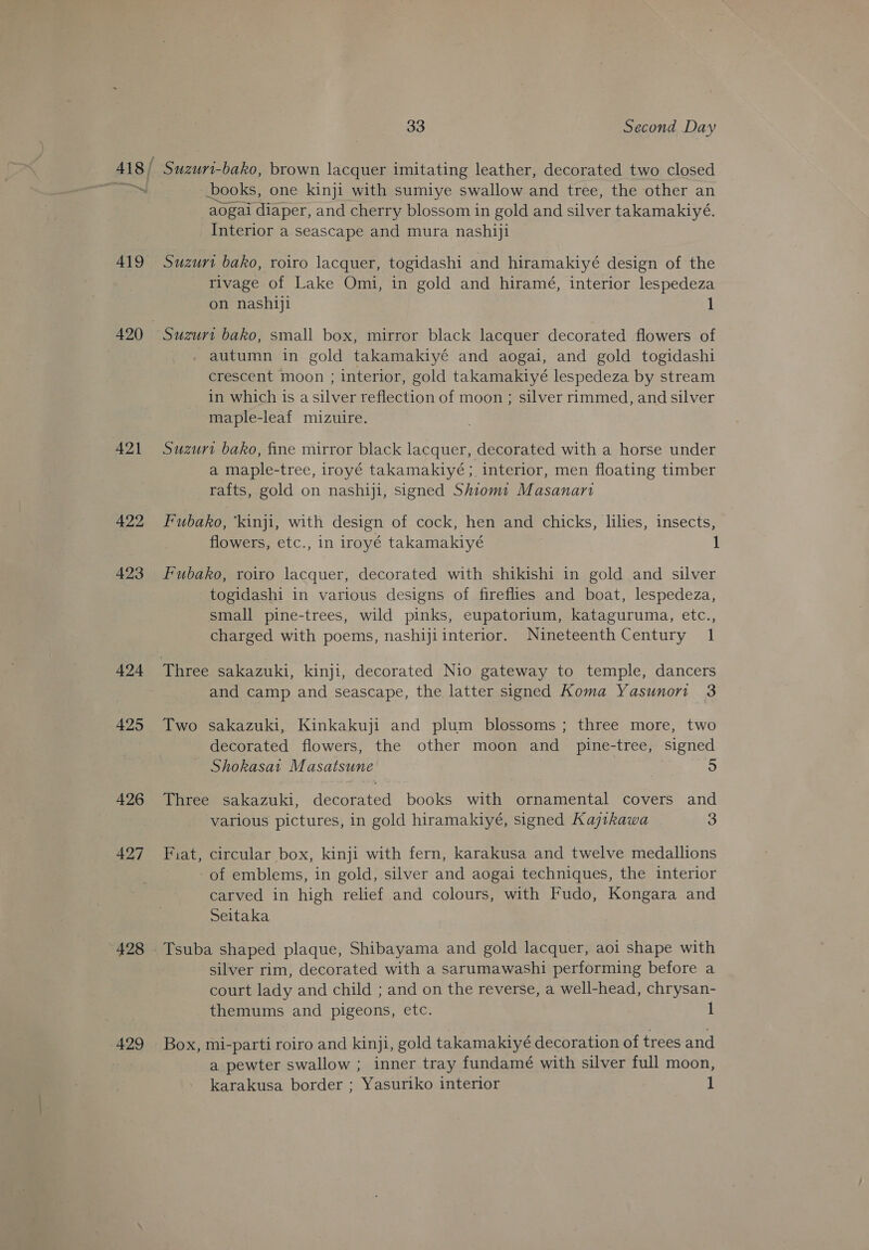 419 421 422 423 424 425 426 427 428 429 33 Second Day books, one kinji with sumiye swallow and tree, the other an aogai diaper, and cherry blossom in gold and silver takamakiyé. Interior a seascape and mura nashiji rivage of Lake Omi, in gold and hiramé, interior lespedeza on nashiji 1 Suzurt bako, small box, mirror black lacquer decorated flowers of autumn in gold takamakiyé and aogai, and gold togidashi crescent moon ; interior, gold takamakiyé lespedeza by stream in which is a silver reflection of moon ; silver rimmed, and silver maple-leaf mizuire. Suzurt bako, fine mirror black lacquer, decorated with a horse under a maple-tree, iroyé takamakiyé; interior, men floating timber rafts, gold on nashiji, signed Shiomt Masanart Fubako, ‘kinji, with design of cock, hen and chicks, lilies, insects, flowers, etc., in iroyé takamakiyé 1 Fubako, roiro lacquer, decorated with shikishi in gold and silver togidashi in various designs of fireflies and boat, lespedeza, small pine-trees, wild pinks, eupatorium, kataguruma, etc., charged with poems, nashijiinterior. Nineteenth Century 1 and camp and seascape, the latter signed Koma Yasunort 3 Two sakazuki, Kinkakuji and plum blossoms ; three more, two decorated flowers, the other moon and _ pine-tree, signed - Shokasai Masatsune | 5 Three sakazuki, decorated books with ornamental covers and various pictures, in gold hiramakiyé, signed Kajtkawa 3 Fiat, circular box, kinji with fern, karakusa and twelve medallions of emblems, in gold, silver and aogai techniques, the interior carved in high relief and colours, with Fudo, Kongara and Seitaka silver rim, decorated with a sarumawashi performing before a court lady and child ; and on the reverse, a well-head, chrysan- themums and pigeons, etc. 1 Box, mi-parti roiro and kinji, gold takamakiyé decoration of trees and a pewter swallow ; inner tray fundamé with silver full moon, karakusa border ; Yasuriko interior 1