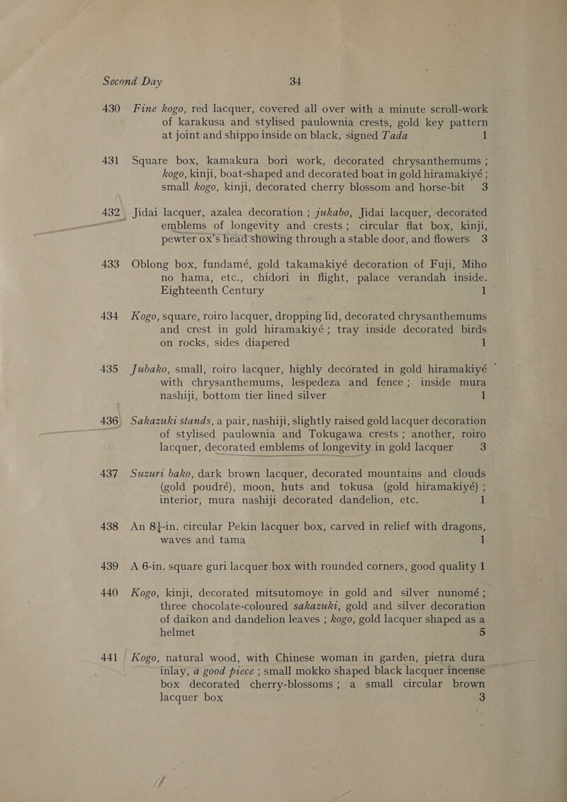 430 431 433 434 435 436 437 438 439 440 44] Fine kogo, red lacquer, covered all over with a minute scroll-work of karakusa and stylised paulownia crests, gold key pattern at joint and shippo inside on black, signed Tada Square box, kamakura bori work, decorated chrysanthemums ; kogo, kinji, boat-shaped and decorated boat in gold hiramakiyé ; small kogo, kinji, decorated cherry blossom and horse-bit 3 Jidai lacquer, azalea decoration ; jukabo, Jidai lacquer, decorated emblems of longevity and crests; circular flat box, kinji, pewter ox’s head showing through a stable door, and flowers 3 Oblong box, fundamé, gold takamakiyé decoration of Fuji, Miho no hama, etc., chidori in flight, palace verandah inside. Eighteenth Century 1 Kogo, square, roiro lacquer, dropping lid, decorated chrysanthemums and crest in gold hiramakiyé; tray inside decorated birds on rocks, sides diapered 1 Jubako, small, roiro lacquer, highly decorated in gold hiramakiyé — with chrysanthemums, lespedeza and fence; inside mura nashiji, bottom tier lined silver 1 Sakazuki stands, a pair, nashiji, slightly raised gold lacquer decoration of stylised paulownia and Tokugawa crests ; another, roiro lacquer, decorated emblems of longevity in gold lacquer 3 Suzurt bako, dark brown lacquer, decorated mountains and clouds (gold poudré), moon, huts and tokusa. (gold hiramakiyé) ; interior, mura nashiji decorated dandelion, etc. 1 An 84-in. circular Pekin lacquer box, carved in relief with dragons, waves and tama 7 1 A 6-in. square guri lacquer box with rounded corners, good quality 1. Kogo, kinji, decorated mitsutomoye in gold and silver nunomé ; three chocolate-coloured sakazuki, gold and silver decoration of daikon and dandelion leaves ; kogo, gold lacquer shaped as a helmet 5 Kogo, natural wood, with Chinese woman in garden, pietra dura inlay, a good piece ; small mokko shaped black lacquer incense box decorated cherry-blossoms; a small circular brown lacquer box 3