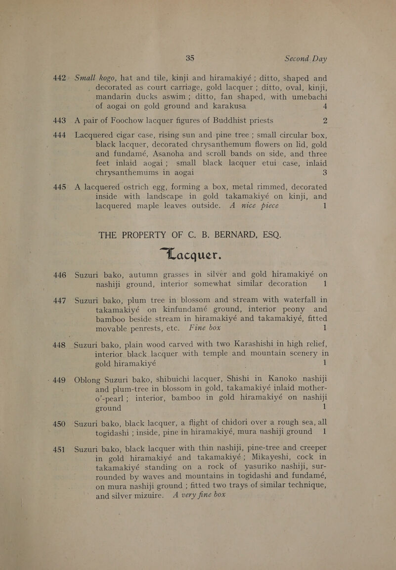 442 443 444 445 446 447 - 449 450 451 35 Second Day Small kogo, hat and tile, kinji and hiramakiyé ; ditto, shaped and _ decorated as court carriage, gold lacquer ; ditto, oval, kinji, mandarin ducks aswim; ditto, fan shaped, with umebachi of aogai on gold ground and karakusa 4 A pair of Foochow lacquer figures of Buddhist priests 2 Lacquered cigar case, rising sun and-pine tree ; small circular box, black lacquer, decorated chrysanthemum flowers on lid, gold and fundamé, Asanoha and scroll bands on side, and three feet inlaid aogai; small black lacquer etui case, inlaid chrysanthemums in aogai 3 A lacquered ostrich egg, forming a box, metal rimmed, decorated inside with landscape in gold takamakiyé on kinji, and lacquered maple leaves outside. A nice puece 1 THE PROPERTY OF C. B. BERNARD, ESQ. “Lacquer. Suzuri bako, autumn grasses in silver and gold hiramakiyé on nashiji ground, interior somewhat similar decoration 1 Suzuri bako, plum tree in blossom and stream with waterfall in takamakiyé on kinfundamé ground, interior peony and bamboo beside stream in hiramakiyé and takamakiyé, fitted movable penrests, etc. Fine box — 1 Suzuri bako, plain wood carved with two Karashishi in high relief, interior black lacquer with temple and mountain scenery in gold hiramakiyé 1 Oblong Suzuri bako, shibuichi lacquer, Shishi in Kanoko nashiji and plum-tree in blossom in gold, takamakiyé inlaid mother- o’-pearl; interior, bamboo in gold hiramakiyé on nashiji ground 1 Suzuri bako, black lacquer, a flight of chidori over a rough sea, all togidashi ; inside, pine in hiramakiyé, mura nashiji ground 1 Suzuri bako, black lacquer with thin nashiji, pine-tree and creeper in gold hiramakiyé and takamakiyé; Mikayeshi, cock in takamakiyé standing on a rock of yasuriko nashiji, sur- rounded by waves and mountains in togidashi and fundamé, on mura nashiji ground ; fitted two trays of similar technique, and silver mizuire. <A very fine box