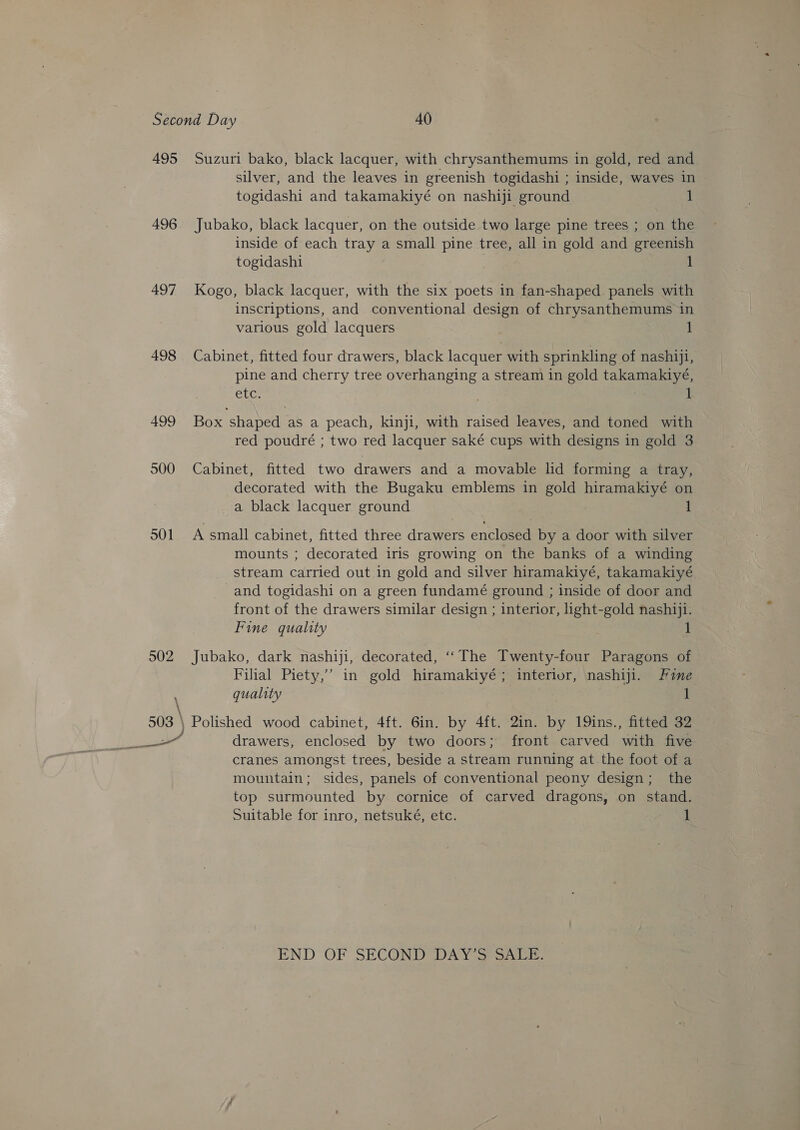 495 Suzuri bako, black lacquer, with chrysanthemums in gold, red and silver, and the leaves in greenish togidashi ; inside, waves in togidashi and takamakiyé on nashiji ground 1 496. Jubako, black lacquer, on the outside two large pine trees ; on the inside of each tray a small pine tree, all in gold and greenish togidashi | 1 497 Kogo, black lacquer, with the six poets in fan-shaped panels with inscriptions, and conventional design of chrysanthemums in various gold lacquers 1 498 Cabinet, fitted four drawers, black lacquer with sprinkling of nashiji, pine and cherry tree overhanging a stream in gold takamakiyé, etc. i 499 Box shaped as a peach, kinji, with raised leaves, and toned with red poudré ; two red lacquer saké cups with designs in gold 3 500 Cabinet, fitted two drawers and a movable lid forming a tray, decorated with the Bugaku emblems in gold hiramakiyé on a black lacquer ground 1 501 A small cabinet, fitted three drawers enclosed by a door with silver mounts ; decorated iris growing on the banks of a winding stream carried out in gold and silver hiramakiyé, takamakiyé and togidashi on a green fundamé ground ; inside of door and front of the drawers similar design ; interior, light-gold nashiji. Fine quality 502 Jubako, dark nashiji, decorated, ‘‘The Twenty-four Paragons of Filial Piety,’ in gold hiramakiyé; interior, nashiji. Fine \ quality : 1 503 \ Polished wood cabinet, 4ft. 6in. by 4ft. 2in. by 19ins., fitted 32 ween drawers, enclosed by two doors; front carved ‘with five cranes amongst trees, beside a stream running at the foot of a mountain; sides, panels of conventional peony design; the top surmounted by cornice of carved dragons, on stand. Suitable for inro, netsuké, etc. 1 END OF SECOND DAW se