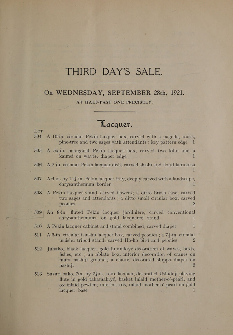 THIRD DAY’S SALE. On WEDNESDAY, SEPTEMBER 28th, 1921. AT HALF-PAST ONE PRECISELY. Lacquer. Bor 904 <A 10-in. circular Pekin lacquer box, carved with a pagoda, rocks, pine-tree and two sages with attendants ; key pattern edge 1 505 <A 54-in: octagonal Pekin lacquer box, carved two kilin and a kaimei on waves, diaper edge 1 506 A 7-in. circular Pekin lacquer dish, carved shishi and floral karakusa 1 507 A6-in. by 14#-in. Pekin lacquer tray, deeply carved with a landscape, chrysanthemum border 1 508 <A Pekin lacquer stand, carved flowers; a ditto brush case, carved two sages and attendants ; a ditto small circular box, carved peonies 3 509 An 8-in. fluted Pekin lacquer jardiniére, carved conventional chrysanthemums, on gold lacquered stand 1 510 <A Pekin lacquer cabinet and stand combined, carved diaper 1 511 A 6-in. circular tsuishu lacquer box, carved peonies ; a 74-in. circular tsuishu tripod stand, carved Ho-ho bird and peonies 2 512 Jubako, black lacquer, gold hiramkiyé decoration of waves, birds, fishes, etc. ; an oblate box, interior decoration of cranes on mura nashiji ground; a chaire, decorated shippo diaper on | nashiji ; 513 Suzuri bako, 7in. by 73in., roiro lacquer, decorated Ushidoji playing flute in gold takamakiyé, basket inlaid mother-o’-pearl, and ox inlaid pewter ; interior, iris, inlaid mother-o’-pearl on gold lacquer base