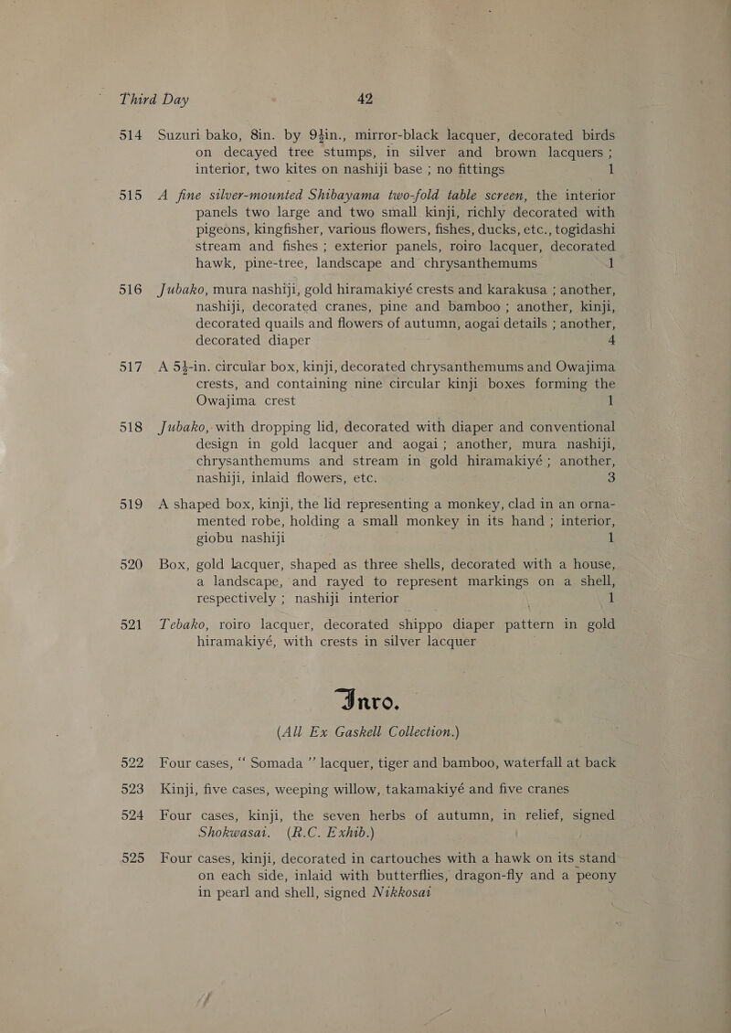 514 o15 516 517 518 519 520 521 922 523 524 525 Suzuri bako, 8in. by 94in., mirror-black lacquer, decorated birds on decayed tree stumps, in silver and brown lacquers ; interior, two kites on nashiji base ; no fittings 1 A fine silver-mounted Shibayama two-fold table screen, the interior panels two large and two small kinji, richly decorated with pigeons, kingfisher, various flowers, fishes, ducks, etc., togidashi stream and fishes ; exterior panels, roiro lacquer, decorated hawk, pine-tree, landscape and chrysanthemums 1 Jubako, mura nashiji, gold hiramakiyé crests and karakusa ; another, nashiji, decorated cranes, pine and bamboo ; another, kinji, decorated quails and flowers of autumn, aogai details ; another, decorated diaper = A 5#-in. circular box, kinji, decorated chrysanthemums and Owajima crests, and containing nine circular kinji boxes forming the Owajima crest 1 Jubako, with dropping lid, decorated with diaper and conventional design in gold lacquer and aogai; another, mura nashiji, chrysanthemums and stream in gold hiramakiyé ; another, nashiji, inlaid flowers, etc. 3 A shaped box, kinji, the lid representing a monkey, clad in an orna- mented robe, holding a small monkey in its hand ; interior, giobu nashiji 1 Box, gold lacquer, shaped as three shells, decorated with a house, a landscape, and rayed to represent markings on a shell, respectively ; nashiji interior 1 Tebako, roiro lacquer, decorated shippo diaper pattern in gold hiramakiyé, with crests in silver lacquer “Invo. (All Ex Gaskell Collection.) Four cases, ‘“‘ Somada ”’ lacquer, tiger and bamboo, waterfall at back Kinji, five cases, weeping willow, takamakiyé and five cranes Four cases, kinji, the seven herbs of autumn, in relief, signed Shokwasat, (R.C. Exhib.) Four cases, kinji, decorated in cartouches with a hawk on its stand on each side, inlaid with butterflies, dragon-fly and a peony in pearl and shell, signed Nikkosat