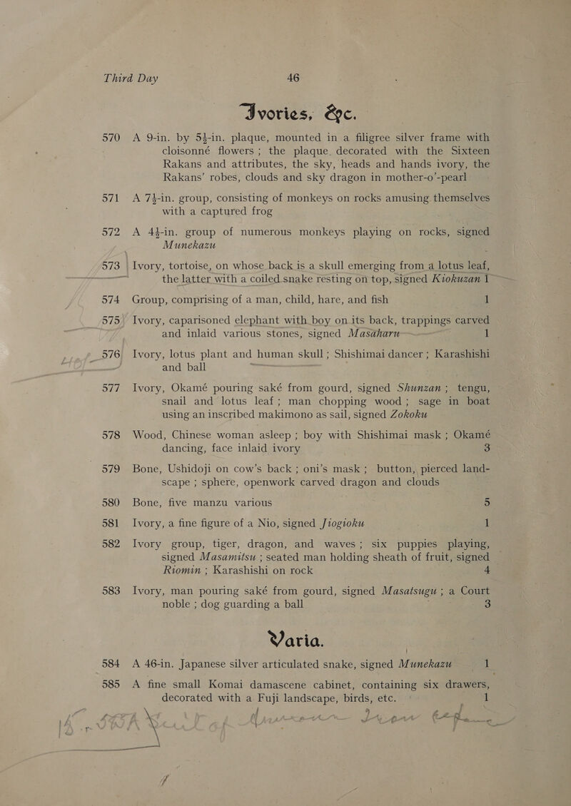 570 o7/1 972 573 974 575 576 977 578 979 580 581 982 583 584 585 “Ivories, &amp;e. A 9-in. by 54-in. plaque, mounted in a filigree silver frame with cloisonné flowers ; the plaque. decorated with the Sixteen Rakans and attributes, the sky, heads and hands ivory, the Rakans’ robes, clouds and sky dragon in mother-o’-pearl A 74-in. group, consisting of monkeys on rocks amusing themselves with a captured frog A 4#-in. group of numerous monkeys playing on rocks, signed Munekazu Ivory, tortoise, on whose back is a skull emerging from a lotus leaf, the latter with a coiled snake resting on top, signed Kiokuzan 1 Group, comprising of a man, child, hare, and fish 1 Ivory, caparisoned elephant with boy on its back, trappings carved and inlaid various stones, signed Masaharu Ivory, lotus plant and human skull; Shishimai dancer; Karashishi and ball Ivory, Okamé pouring saké from gourd, signed Shunzan ; tengu, snail and lotus leaf; man chopping wood; sage in boat using an inscribed makimono as sail, signed Zokoku Wood, Chinese woman asleep ; boy with Shishimai mask ; Okamé dancing, face inlaid ivory 3 Bone, Ushidoji on cow’s back ; oni’s mask ;_ button, pierced land- scape ; sphere, openwork carved dragon and clouds Bone, five manzu various 5 Ivory, a fine figure of a Nio, signed J1ogioku 1 Ivory group, tiger, dragon, and waves; six puppies playing, signed Masamutsu ; seated man holding sheath of fruit, signed Riomin ; Karashishi on rock 4 Ivory, man pouring saké from gourd, signed Masatsugu ; a Court noble ; dog guarding a ball 3 Varia. A 46-in. Japanese silver articulated snake, signed Munekazu 1 A fine small Komai damascene cabinet, containing six drawers, decorated with a Fuji landscape, birds, etc. tee if eS ae } ( AAA Ez Pi