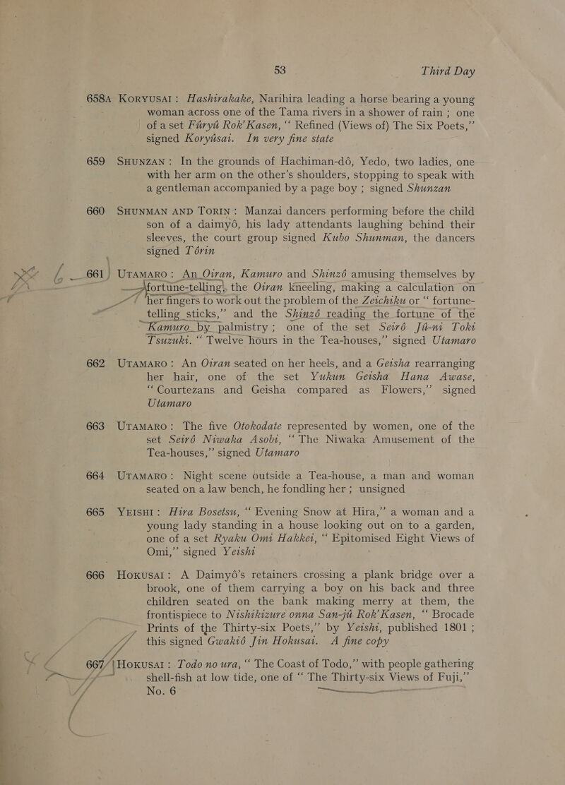 658A KoryusaAl: Hashirakake, Narihira leading a horse bearing a young woman across one of the Tama rivers in a shower of rain ; one of aset Fuiryt Rok’ Kasen, “ Refined (Views of) The Six Poets,” signed Koryiisat. In very fine state 659 SHUNZAN: In the grounds of Hachiman-d6, Yedo, two ladies, one with her arm on the other’s shoulders, stopping to speak with a gentleman accompanied by a page boy ; signed Shunzan 660 SHUNMAN AND TORIN: Manzai dancers performing before the child son of a daimyé6, his lady attendants laughing behind their sleeves, the court group signed Kubo Shunman, the dancers signed Torin 661, Uramaro: An Oiran, Kamuro and Shinz6 amusing themselves by —_—fortune- telling’ the Oivan kneeling, making a calculation on / ‘her fingers to work out the problem of the Zeichiku or “ fortune- _ telling sticks,” and the Shinz6 reading the fortune of the ~ Kamuro_ by_ palmistry ; one of the set Seiwvé Ju-ni Toki Tsuzuki. “ Twelve hours in the Tea-houses,” signed Utamaro 662 UramaAro: An Oran seated on her heels, and a Geisha rearranging her hair, one of the set Yukun Geisha Hana Awase, “Courtezans and Geisha compared as Flowers,’ signed Utamaro 663 UTAMARO: The five Otokodate represented by women, one of the set Seiv6 Niwaka Asob1, “‘ The Niwaka Amusement of the Tea-houses,’’ signed Utamaro 664 UrTamMAro: Night scene outside a Tea-house, a man and woman seated on a law bench, he fondling her ; unsigned 665 Yerisut: Hiva Bosetsu, ‘‘ Evening Snow at Hira,” a woman and a young lady standing in a house looking out on to a garden, one of a set Ryaku Omi Hakkew, “ Epitomised Eight Views of Omi,” signed Yersht 666 Hoxusart: A Daimy6o’s retainers crossing a plank bridge over a brook, one of them carrying a boy on his back and three children seated on the bank making merry at them, the frontispiece to Nishikizure onna San-jt Rok’ Kasen, “ Brocade , Prints of the Thirty-six Poets,” by Yeishi, published 1801 ; // this signed Gwakié Jin Hokusat. A fine copy 667 |Hoxusat : Todo no ura, “ The Coast of Todo,” with people gathering ? shell-fish at low tide, one of “‘ The Thirty-six Views of Fuji,”’
