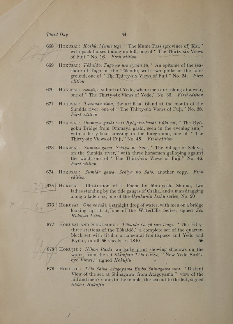 669 670 671 672 673 674 677 679 Hoxusal: Kdsht, Mume toge, ““ The Mume Pass (province of) Kars with pack horses toiling up hill, one of “ the see Six Views of Fuji,” No. 16. Larst edition #8 HoKUsat : Tékaid6, Tago no ura ryaku zu, “ An epitome of the sea- shore of Tago on the Tékaid6, with two junks in the fore- ground, one of “ The Thirty- six Views of Fuji,” No. 24. Furst edition Hoxkusal: Senju, a suburb of Yedo, where men are fishing at a weir, one of ‘‘ The Thirty-six Views of Yedo,”’ No. 36. Furst edition Hoxusal: Tsukuda-jima, the artificial island at the mouth of the Sumida river, one of “‘ The Thirty-six Views of Fuji,’ No. 38. First edition Hokusal: Ommaya gashi yort Ryégoku-bash Yuki mi, “ The Ryo- goku Bridge from Ommaya gashi, seen in the evening sun,”’ with a ferry-boat crossing in the foreground, one of “ The Thirty-six Views of Fuji,’ No. 45. First edition Hokusai: Sumida gawa, Sekiya no Sato, “ The Village of Sekiya, on the Sumida river,’’ with three horsemen galloping against the wind, one of “ The Thirty-six Views of Fuji,” No. 46. First edition HoKkusal: Sumida gawa, Sekiya no Sato, another copy. first edition Hoxusal: Illustration of a Poem by Motoyoshi Shinno, two ladies standing by the tide gauges of Osaka, anda man dragging along a laden ox, one of the Hyakunin Isshu series, No. 20 Hoxusal: Ono no taki, a straight drop of water, with men ona bridge — looking up at it, one of the Waterfalls Series, signed Zen Hokusai I-1tzu HOKUSAI AND SHIGENOBU: Tékaido Go-jit-san tsugi. “ The Fifty- three stations of the Tékaidé,” a complete set of the quarter- block set with titular ornamental frontispiece and Yedo and Kyoto, in all 56 sheets, c. 1840 56 water, from the set Shimpan T 6to Ukiye, ““ New Yedo Bird’s- eye Views,” signed Hokujiu 2 Hoxuyiu: Této Shiba Atagoyama Embo Shinagawa umi, ‘‘ Distant View of the sea at Shinagawa, from Atagoyama,’’ view of the hill and men’s stairs to the temple, the sea out to the left, signed Shoter Hokujiu