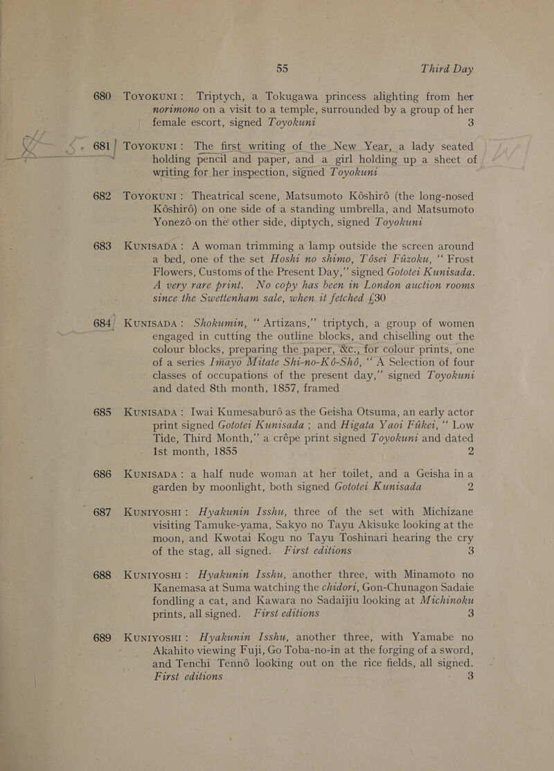 yy 682 683 684, 685 686 687 688 689 a5 Third Day ToyokunI: Triptych, a Tokugawa princess alighting from her norimono on a visit to a temple, surrounded by a group of her female escort, signed Toyokunt Toyokun1: The first writing of the New Year, a lady seated holding pencil and paper, and a girl holding up a sheet of writing for her inspection, signed Toyokunt ToyoKuNI: Theatrical scene, Matsumoto Késhir6 (the long-nosed Késhiro) on one side of a standing umbrella, and Matsumoto Yonezo on the other side, diptych, signed Toyokunt KuNISADA : A woman trimming a lamp outside the screen around a bed, one of the set Hoshi no shimo, Tése1 Fuzoku, “ Frost Flowers, Customs of the Present Day,” signed Gotote: Kuntsada. A very rare print. No copy has been in London auction rooms since the Swettenham sale, when it fetched £30 KUNISADA: Shokumin, “ Artizans,’”’ triptych, a group of women engaged in cutting the outline blocks, and chiselling out the colour blocks, preparing the paper, &amp;c., for colour prints, one of a series Imayo Mitate Shi-no-K6-Shé, “ A Selection of four classes of occupations of the present day,’ signed Toyokuni and dated 8th month, 1857, framed KUNISADA: Iwai Kumesaburo as the Geisha Otsuma, an early actor print signed Gototer Kunisada ; and Higata Yaoi Fitket, ‘* Low Tide, Third Month,” a crépe print signed Toyokuni and dated Ist month, 1855 2 KUNISADA: a half nude woman at her toilet, and a Geisha ina garden by moonlight, both signed Gototer Kuntsada 2 KuniyosH1: Hyakunin Isshu, three of the set with Michizane visiting Tamuke-yama, Sakyo no Tayu Akisuke looking at the moon, and Kwotai Kogu no Tayu Toshinari hearing the cry of the stag, all signed. Furst editions 3 Kuniyosu1: Hyakunin Isshu, another three, with Minamoto no Kanemasa at Suma watching the chidor1, Gon-Chunagon Sadaie fondling a cat, and Kawara no Sadaijiu looking at Michinoku prints, all signed. JL’2rst editions 3 Kuniyosu1: Hyakunin Isshu, another three, with Yamabe no Akahito viewing Fuji, Go Toba-no-in at the forging of a sword, and Tenchi Tenn6 looking out on the rice fields, all signed. First editions 3