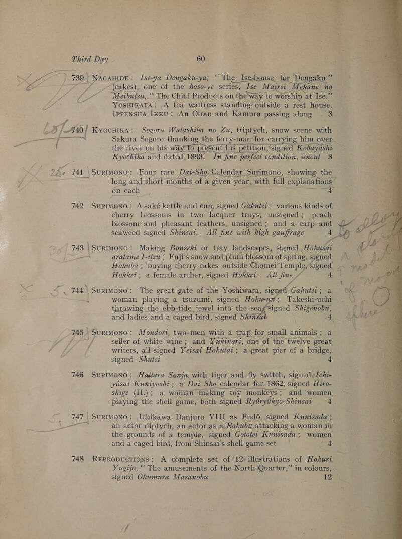 Third Day 60 739 | NAGAHIDE: Ise-ya Dengaku-ya, “‘ The Ise-house for Dengaku a (cakes), one of the hoso-ye series, Wise Matrer Mekane no “Meibutsu,.‘‘ The Chief Products on the way to worship at. Ise:” YOSHIKATA: A tea waitress standing outside a rest house. IpPpENSHA IkkU: An Oiran and Kamuro passing along 3 740 | KyocHIKA: Sogoro Watashiba no Zu, triptych, snow scene with Pats Sakura Sogoro thanking the ferry-man for carrying him over the river on his way~to present his’ petition, signed Kobayashi Kyochika and dated 1893. In fine perfect condition, uncut 3 741 SuRIMONO: Four rare Dai-Sho Calendar Surimono, showing the on each ; 4 742 Surtmono: A saké kettle and cup, signed Gakutei ; various kinds of cherry blossoms in two lacquer trays, unsigned; peach blossom and pheasant feathers, unsigned ; and a carp and seaweed signed Shinsat. All fine with high gauffrage + 743 | SuRIMONO: Making Bonseki or tray landscapes, signed Hokusat - avatame I-itzu ; Fuji’s snow and plum blossom of spring, signed Hokuba ; buying cherry cakes outside Chomei Temple,signed Per heis a female archer, signed Hokket. All fine ” 4 744 SurtMono: The great gate of the Yoshiwara, signed Gakutet; a woman playing a tsuzumi, signed Hoku-un; Takeshi-uchi throwing the ebb-tide jewel into the seaf signed Shigenobu, and ladies and a caged bird, signed Shinsa 4 745» SurtMoNO: Mondori, two-men with a trap for small animals; a ‘ seller of white wine ; and Yukinari, one of the twelve great writers, all signed Veisai Hokutat ; a great pier of a bridge, signed Shuter + 746 SurRIMONO: Hattarva Sonja with tiger and fly switch, signed Ichi- yusat Kuniyosht ; a Dat Sho calendar for 1862, signed Hiro- shige (II.); a woman making toy monkéys; and women 747 SURIMONO: Ichikawa Danjuro VIII as Fud6, signed Kunisada ; s an actor diptych, an actor as a Rokubu attacking a woman in the grounds of a temple, signed Gototei Kunisada; women and a caged bird, from Shinsai’s shell game set “A 748 REPRODUCTIONS: A complete set of 12 illustrations of Hokurt Yugyo, ‘‘ The amusements of the North Quarter,” in colours, signed Okumura Masanobu 12    ee