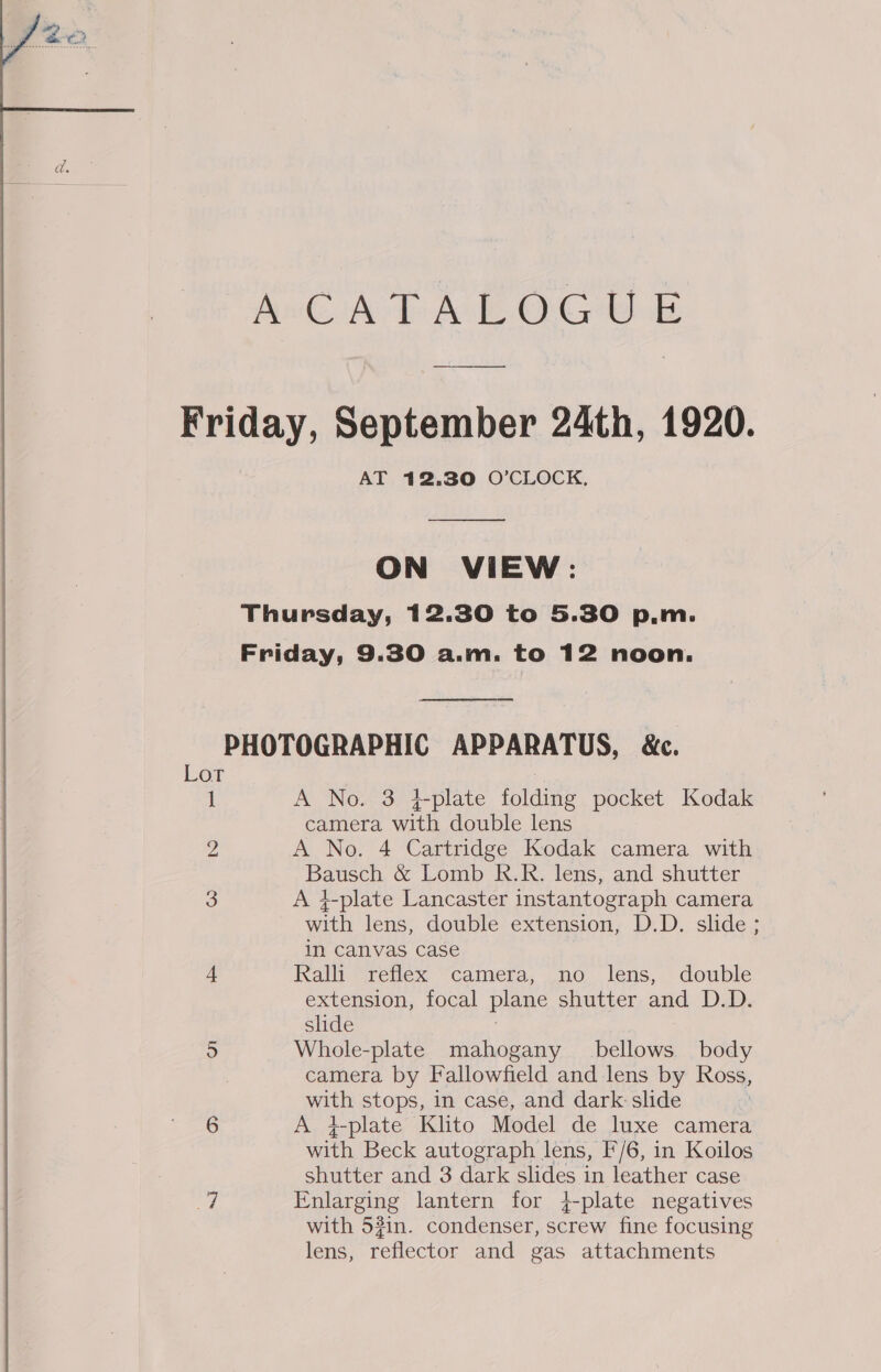  AT 12.30 O’CLOCK, ON VIEW: Lot 1 bo A No. 3 #-plate folding pocket Kodak camera with double lens A No. 4 Cartridge Kodak camera with Bausch &amp; Lomb R.R. lens, and shutter A 4-plate Lancaster instantograph camera with lens, double extension, D.D. slide ; in canvas case Ralli reflex camera, no lens, double extension, focal plane shutter and D.D. slide | Whole-plate mahogany bellows body camera by Fallowfield and lens by Ross, with stops, in case, and dark: slide A plate Klito Model de luxe camera with Beck autograph lens, F/6, in Koilos shutter and 3 dark slides in leather case Enlarging lantern for +-plate negatives with 5#in. condenser, screw fine focusing lens, reflector and gas attachments