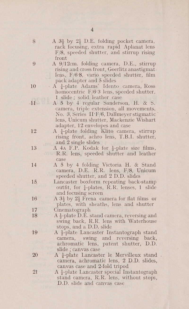 10 12 13 14 15 16 17 18 |e 20 al 4 A 31 by 24 D.E. folding pocket caniera, rack focusing, extra rapid Aplanat lens I*/8, speeded shutter, and stirrup rising front A 9/12cm. folding camera, DE.) stirrup rising and cross front, Goerlitz anastigmat- lens, F/6°8, vario speeded shutter, film pack adapter and 5 slides homocentric I/6:3 lens, speeded shutter, 1 shde; solid leather. case camera, triple extension, all movements, No. 3, Series II‘F/6, Dallmeyer stigmatic ” lens, Unicum shutter, Mackenzie Wishart adapter, 12 envelopes and case A 4-plate folding Klito camera, stirrup lising irent, achro lens, lJ Dileshitter; and 2 single slides A 4A F.P. Kodak for 4-plate size films, R.R. lens, speeded shutter and leather case A 5 by 4 folding Victoria H. &amp; Stand camera, D.E,R.R. lens, F/8, Unicum speeded shutter, and 2 D.D. slides Lancaster boxform repeating back-stamp outfit, for 4-plates, R.R. lenses, 1 slide and focusing screen A 34 by 24 Frena camera for flat films or plates, with sheaths, lens and shutter Cinematograph A 4-plate D.E. stand camera, reversing and swing back, R.R. lens with Waterhouse stops, and a D.D. slide A 4-plate Lancaster Instantograph stand camera, swing and _ reversing back, achromatic lens, patent shutter, D.D. slide ; canvas case A }-plate Lancaster le Mervilleux stand . camera, achromatic lens, 2 D.D. slides, canvas case and 2-fold tripod A $-plate Lancaster special Instantograph stand camera, R.R. lens, without stops, D.D. slide and canvas case