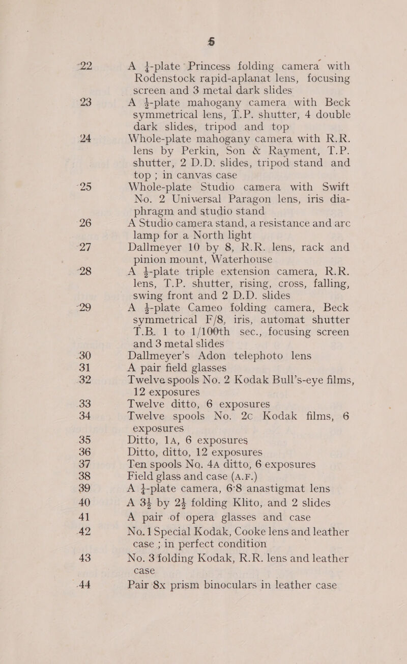 22 23 24 “25 26 27 ‘28 29 30 31 32 33 34 35 36 38 39 40 4] 42 43 44 5 A i-plate Princess folding camera with Rodenstock rapid-aplanat lens, focusing screen and 3 metal dark slides A 4-plate mahogany camera with Beck symmetrical lens, T.P. shutter, 4 double dark slides, tripod and top Whole-plate mahogany camera with R.R. lens by Perkin, Son’ &amp; Rayment, T.P. shutter, 2 D.D. shdes, tripod stand and top ; in canvas case Whole-plate Studio camera with Swift No. 2 Universal Paragon lens, iris dia- phragm and studio stand A Studio camera stand, a resistance and arc lamp for a North light Dallmeyer 10 by 8, R.R. lens, rack and pinion mount, Waterhouse A 4-plate triple extension camera, R.R. lens, T.P. shutter, rising, cross, falling, swing front and 2 D.D. slides A 4-plate Cameo folding camera, Beck symmetrical F/8, iris, automat shutter T.B. 1 to.1/10@th sec., focusing screen and 3 metal slides Dallmeyer’s Adon telephoto lens A pair field glasses Twelve spools No. 2 Kodak Bull’s-eye films 12 exposures Twelve ditto, 6 exposures Twelve spools No. 2c Kodak films, 6 exposures Ditto, 14, 6 exposures Ditto, ditto, 12 exposures Field glass and case (A.F.) A }-plate camera, 6°8 anastigmat lens A 34 by 24 folding Klito, and 2 slides A pair of opera glasses and case No.1 Special Kodak, Cooke lens and leather case ; in perfect condition 3 No. 3 folding Kodak, R.R. lens and leather case Pair 8x prism binoculars in leather case 3