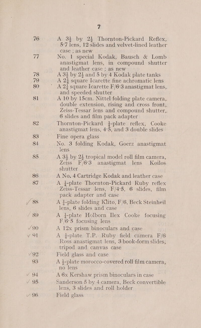 76 Wg) 78 79 80 81 82 83 84 85 86 87 / 88 89 / 90 y 91 Vv 95 Y 96 t A 3 by 24 Thornton-Pickard Reflex, 5°7 lens, 12 shdes and velvet-lined leather case } as new No. 1 special Kodak, Bausch &amp; Lomb anastigmat lens, in compound shutter and leather case ; as new A 34 by 24. and 5 by 4 Kodak plate tanks A 24 square Icarette fine achromatic lens A 24 square Icarette F/6:3 anastigmat lens, and speeded shutter A 10 by 15cm. Nittel folding plate camera,. double extension, rising and cross front, Zeiss-Tessar lens and compound shutter, 6 slides and film pack adapter Thornton-Pickard 4-plate reflex, Cooke anastigmat lens, 4°5, and 3 double slides Fine opera glass No. 3 folding Kodak, Goerz anastigmat lens A 34 by 24 tropical model roll film camera, Zeiss F/6°3 anastigmat lens Koilos. shutter A No, 4 Cartridge Kodak and leather case A 4-plate Thornton-Pickard Ruby reflex Zeiss-lessar lens, F/4:5, 6 shdes, film. pack adapter and case A }-plate folding Klito, F/6, Beck Steinheil lone! 6 slides and case 7 A plate Holborn Ilex Cooke focusing F/6°5 focusing lens A 12x prism binoculars and case A 4-plate T-P.. Ruby field camera F/6 Ross anastigmat lens, 3 book-form slides, tripod and canvas case Field glass and case A 4-plate morocco- -covered. roll film camera, no ‘ens Sanderson 5 by 4.camera, Beck convertible lens, 3 slides and roll holder Field glass