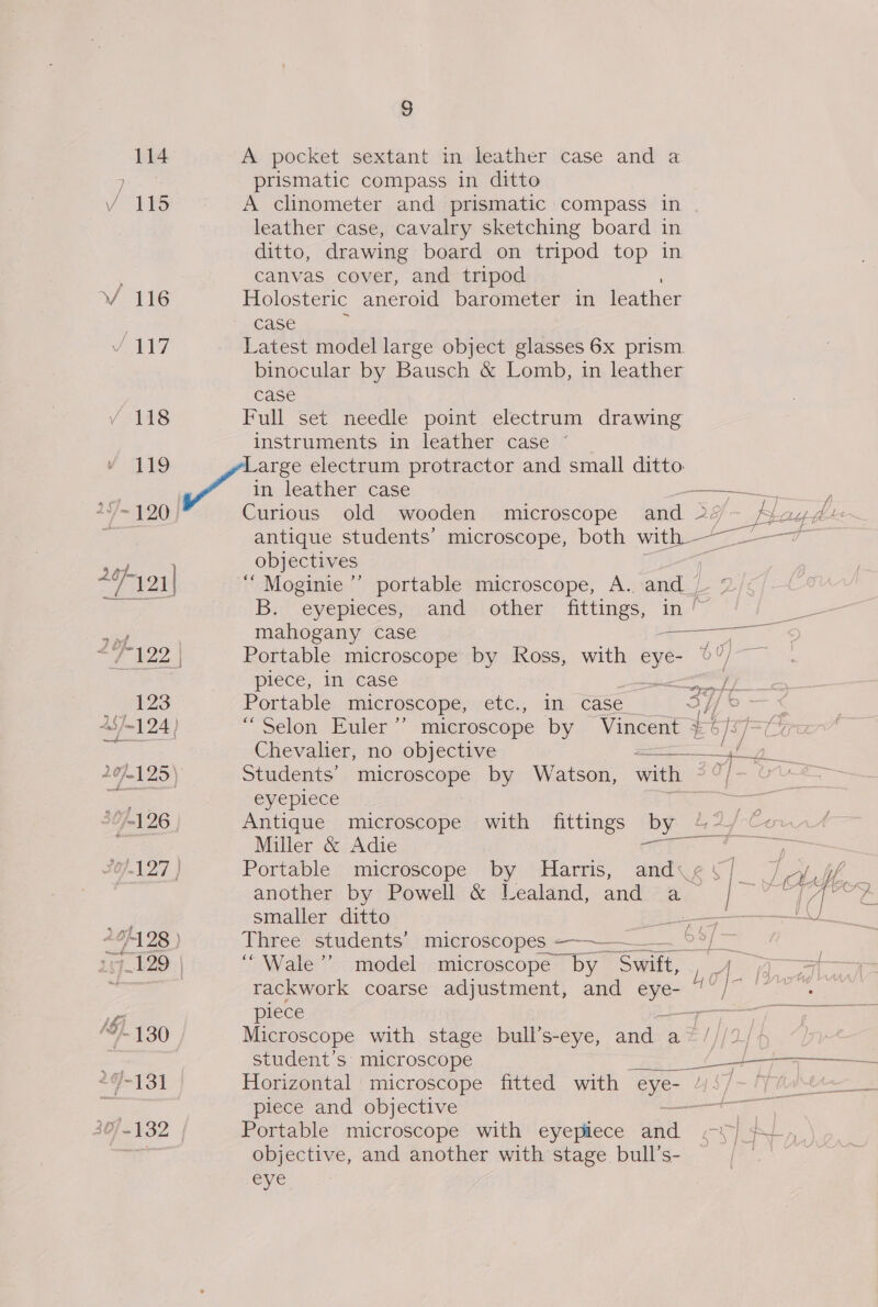 S 114 A pocket sextant in leather case and a At oe prismatic compass in ditto Vv be A clinometer and prismatic compass in leather case, cavalry sketching board in ditto, drawing board on tripod top in canvas cover, and tripod Vv 116 Holosteric aneroid barometer in leather | case i bL7 Latest model large object glasses 6x prism. binocular by Bausch &amp; Lomb, in leather case fs Full set needle point electrum drawing instruments in leather case ~ v I Large electrum protractor and small ditto. ft in leather case ee A= 4 20)) Curious old wooden microscope and 2 yf plage antique students’ microscope, both with ao ye rites obj ectives | | “121 ‘“ Moginie’’ portable microscope, A. and eS eee B. eyepieces, and other fittings, in ~ ey Jas 7 mahogany case oe fee Portable microscope by Ross, with eye- 0”/ piece, in case ee 123 Portable microscope, ee. am case 34] ° ~ 49-124 | “Selon Euler” microscope by Vincent ¥%/ a | Chevalier, no objective = std 2 20125) Students’ microscope by Watson, with 39/- 01— eee eyeplece | tao &gt; jm) 26 Antique microscope with fittings by 42/-Cu. Miller &amp; Adie 2). aes '0).1 27 } Portable microscope by Harris, andy¢¥] Jol _ another by Powell &amp; Lealand, andre, | eT i eae smaller ditto po eee 4/428 ) Three students’ microscopes_ —— 6 ae oat 128 | “Wale ’’ model microscope Thy Sanit, a io D rackwork coarse adjustment, and oor une a piece &gt; ae Ny “130 Microscope with stage bull’s-eye, and a” | =a student’s microscope Tank neg $FeT 51 Horizontal microscope fitted with on AN | et he Cees Sas, piece and objective Sere ae 40/-132 | Portable microscope with eyepiece aad eT] EL. ny objective, and another with stage bull’s- eye