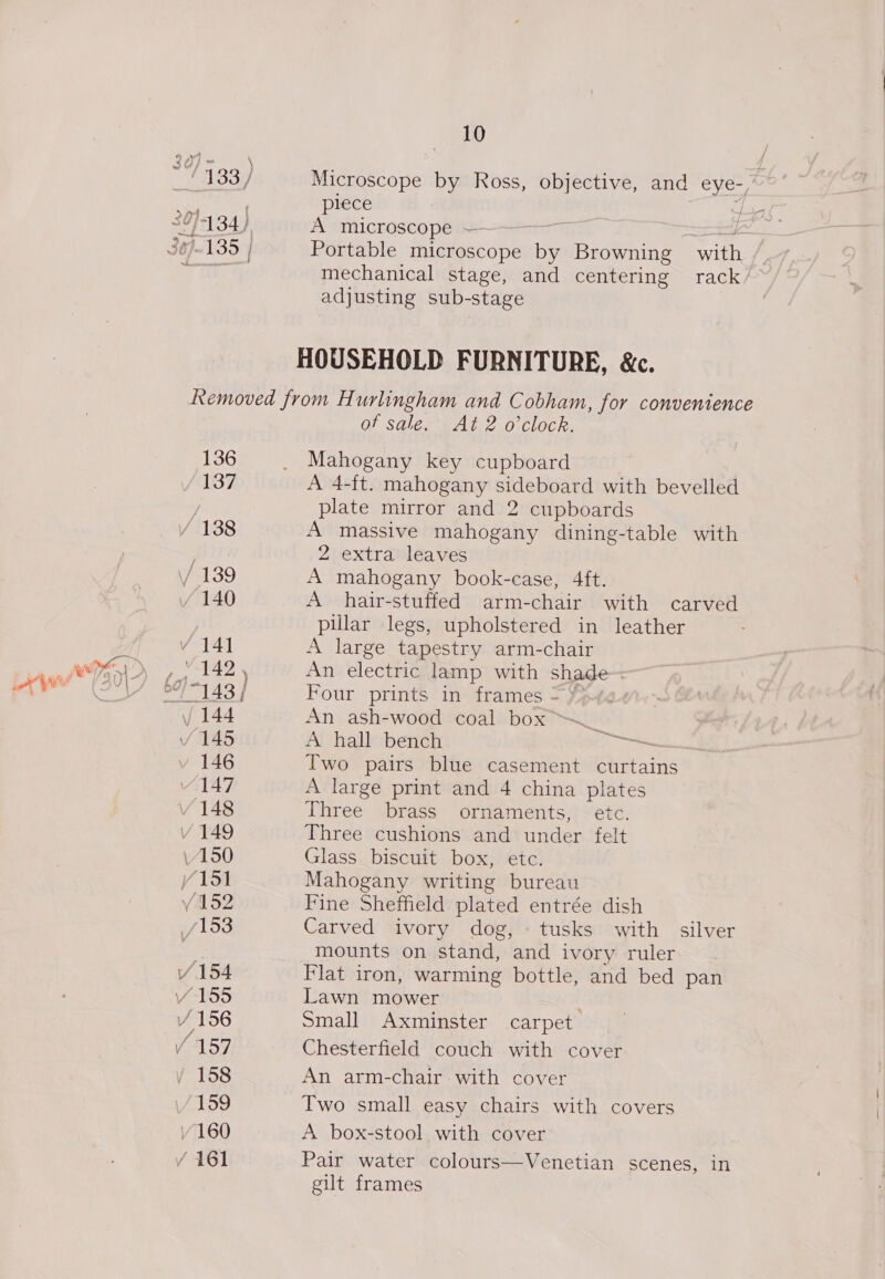 30) - \ ‘133 / 39)434) 1-135 | 10 Microscope by Ross, objective, and eye-, plece 7 A microscope — | Portable microscope Le Browning with mechanical stage, and centering rack/~ adjusting sub-stage 136 137 of sale. At 2 o'clock. Mahogany key cupboard A 4-ft. mahogany sideboard with bevelled plate mirror and 2 cupboards A massive mahogany dining-table with 2 extra leaves A mahogany book-case, 4ft. A hair-stuffed arm-chair with carved pillar legs, upholstered in leather A large tapestry arm-chair An electric lamp with shade Four prints in frames = / An ash-wood coal box ™ Zi A hall bench ta Two pairs blue casement curtains A large print and 4 china plates Three brass ornaments, etc. Three cushions and under felt Glass. biscuit box, etc. Mahogany writing bureau Fine Sheffield plated entrée dish Carved ivory dog, « tusks with silver mounts on stand, and ivory ruler Flat iron, warming bottle, and bed pan Lawn mower | Small Axminster carpet Chesterfield couch with cover An arm-chair with cover Two small easy chairs with covers A box-stool with cover Pair water colours—Venetian scenes, in gilt frames