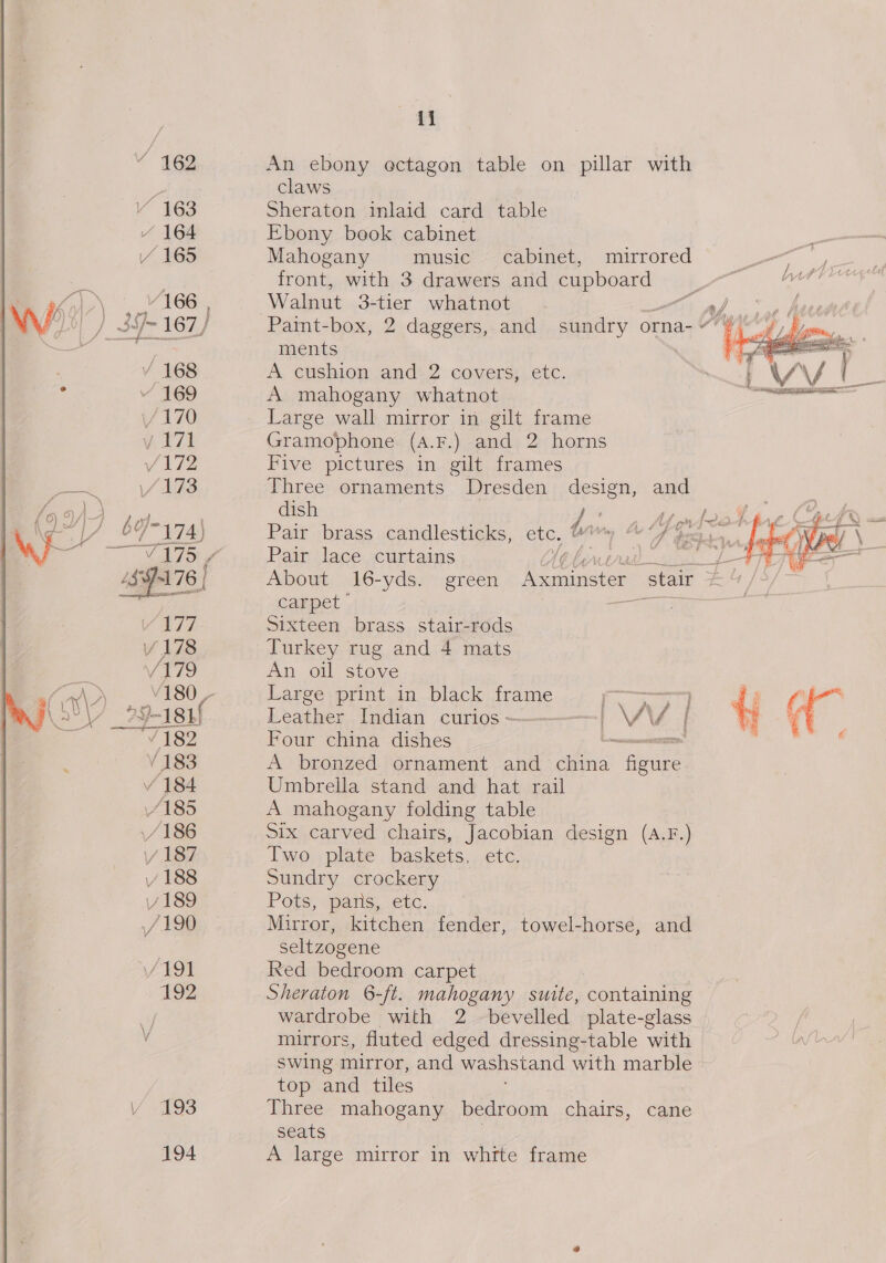 . 169 193 194 ef claws Sheraton inlaid card table Ebony book cabinet Mahogany music ~ cabinet, mirrored front, with 3 drawers and cupboard Walnut 3-tier whatnot ments A. cushion and. 2 covers, etc. A mahogany whatnot Large wall mirror in gilt frame Gramophone (4.F.) and 2 horns Five pictures in gilt frames Three ornaments Dresden design, and dish F Bi  Pain lace scurtains carpet Sixteen brass stair-rods Turkey rug and 4 mats An oil stove Large print in black frame Leather Indian curios ————— LW Four china dishes A bronzed ornament and asia Pane Umbrella stand and hat rail A mahogany folding table Six carved chairs, Jacobian design (A.F.) Two plate baskets, etc. Sundry crockery Pots; pais, etc. Mirror, kitchen fender, towel-horse, and seltzogene Red bedroom carpet mirrors, fluted edged dressing-table with swing mirror, and washs tand with marble top and tiles Three mahogany bedroom chairs, cane seats A large mirror in white frame 
