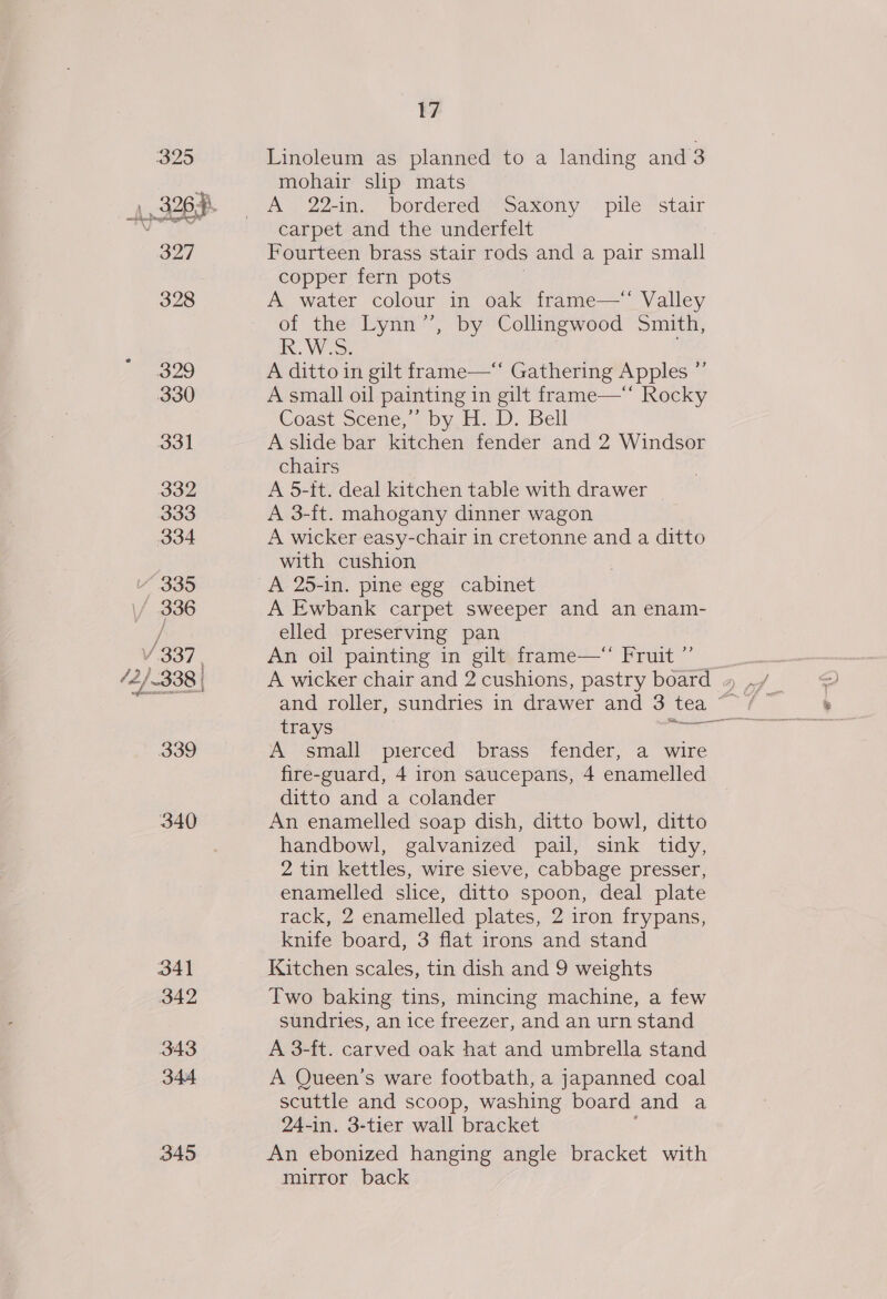 325 4.3267 327 328 329 330 331 332 333 334 W335 ‘ 336 / 337, /2/-338 | 339 340 341 342 343 344 345 17 Linoleum as planned to a landing and 3 mohair slip mats A&gt; 227in.,, bordered roaxony - pile ‘stair carpet and the underfelt Fourteen brass stair rods and a pair small copper fern pots A water colour in oak frame— Valley of the Lynn”’, by Collingwood Smith, ROWS. A ditto in gilt frame—*“ Gathering Apples ” A small oil painting in gilt frame—** Rocky Coast Scene,’&gt; by. H..D. Bell A slide bar kitchen fender and 2 Windsor chairs A 5-it. deal kitchen table with drawer | A 3-ft. mahogany dinner wagon A wicker easy-chair in cretonne and a ditto with cushion A 25-in. pine egg cabinet A Ewbank carpet sweeper and an enam- elled preserving pan An oil painting in gilt frame—* Fruit ”’ trays A small pierced brass fender, a wire fire-guard, 4 iron saucepans, 4 enamelled ditto and a colander An enamelled soap dish, ditto bowl, ditto handbowl, galvanized pail, sink tidy, 2 tin kettles, wire sieve, cabbage presser, enamelled slice, ditto spoon, deal plate rack, 2 enamelled plates, 2 iron frypans, knife board, 3 flat irons and stand Kitchen scales, tin dish and 9 weights Two baking tins, mincing machine, a few sundries, an ice freezer, and an urn stand A 3-ft. carved oak hat and umbrella stand A Queen’s ware footbath, a japanned coal scuttle and scoop, washing board and a 24-in. 3-tier wall bracket An ebonized hanging angle bracket with mirror back