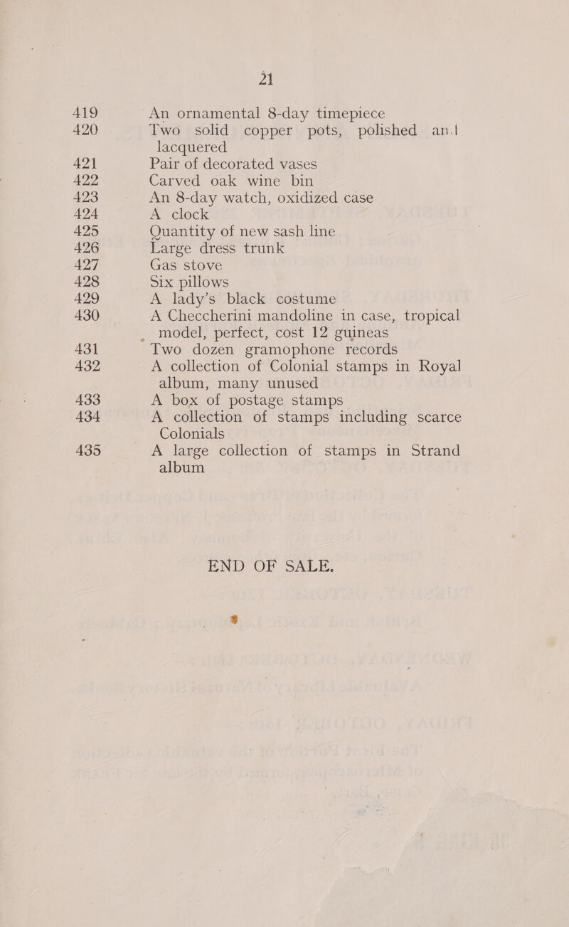 A19 420 421 422 423 424 425 426 427 428 429 430 431 432 433 434 435 21 An ornamental 8-day timepiece Two solid copper pots, polished an| lacquered Pair of decorated vases Carved oak wine bin An 8-day watch, oxidized case A clock Quantity of new sash line Large dress trunk Gas stove Six pillows A lady’s black costume A Checcherini mandoline in case, tropical model, perfect, cost 12 guineas Two dozen gramophone records A collection of Colonial stamps in Royal album, many unused A box of postage stamps A collection of stamps including scarce Colonials A large collection of stamps in Strand album | END OV SALI.