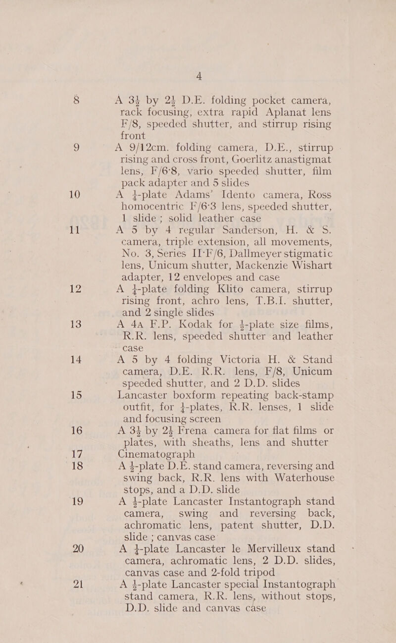 © 10 slp 12 13 14 15 16 17 18 19 20 Jak a A 34 by 24 D.E. folding pocket camera, rack focusing, extra rapid Aplanat lens F/8, speeded shutter, and stirrup rising front A 9Mm@2cm &gt; folding*camera, D:E., stirrip rising and cross front, Goerlitz anastigmat lens, F/6°8, vario speeded shutter, film pack adapter and 5 slides A }plate Adams’ Idento camera, Ross homocentric [/6°3 lens, speeded shutter, 1 slide; solid leather case A™S “by 4° regular® Sanderson, ¥H. “&amp; 5S. camera, triple extension, all movements, No. 3, Series II-F/6, Dallmeyer stigmatic lens, Unicum shutter, Mackenzie Wishart adapter, 12 envelopes and case A 4-plate folding Klito camera, stirrup rising front, achro lens, T.B.I. shutter, and 2 single slides A 4a F.P. Kodak for $-plate size films, R.R. lens, speeded shutter and leather case A 5 by 4 folding Victoria H. &amp; Stand camera, D:E. R.R: Jens, F/8, Unicum speeded shutter, and 2 D.D. slides Lancaster boxform repeating back-stamp outfit, for +-plates, R.R. lenses, 1 slide and focusing screen A 34 by 24 Frena camera for flat films or plates, aah sheaths, Jens and shutter CLES: aph A 3-plate D.E. stand camera, reversing and swing back, R.R. lens with Waterhouse SLORS and a D.D. slide A 3-plate Lancaster Instantograph stand camera, swing and reversing back, achromatic lens, patent shutter, D.D. slide ; canvas case’ A }-plate Lancaster le Mervilleux stand camera, achromatic lens, 2 D.D. slides, canvas case and 2-fold tripod A 3-plate Lancaster special Instantograph stand camera, R.R. lens, without stops, D.D. slide and canvas case