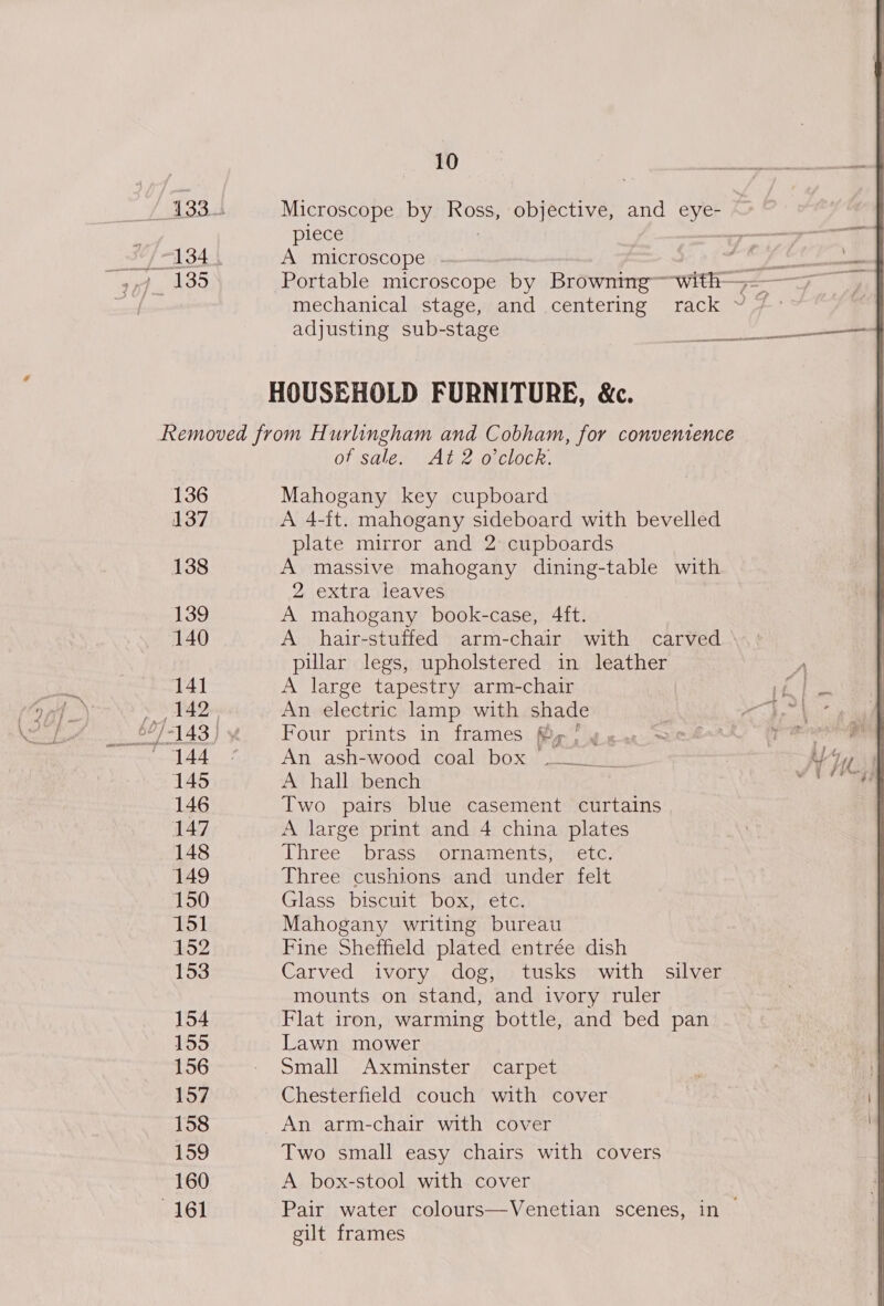 Microscope by Ross, objective, and eye- piece A microscope adjusting sub-stage HOUSEHOLD FURNITURE, &amp;c. ~ 137 139 140 141 145 146 148 149 150 151 152 153 154 155 156 157 158 159 160 of sale. At 2 o'clock. Mahogany key cupboard A 4-ft. mahogany sideboard with bevelled plate mirror and 2 cupboards A massive mahogany dining-table with 2 extra leaves A mahogany book-case, 4ft. A hair-stuffed arm-chair with carved pillar legs, upholstered in leather A large tapestry arm-chair An electric lamp with shade Four prints in frames fig! y «ss An ash-wood coal box ~—_ A hall bench Two pairs blue casement curtains A large print and 4 china plates Three brass ornaments, etc. Three cushions and under felt Glass biscuit box, etc. Mahogany writing bureau Fine Sheffield plated entrée dish Carved ivory dog, tusks with silver mounts on stand, and ivory ruler Flat iron, warming bottle, and bed pan Lawn mower Small Axminster carpet Chesterfield couch with cover An arm-chair with cover Two small easy chairs with covers A box-stool with cover Pair water colours—Venetian scenes, in — gilt frames