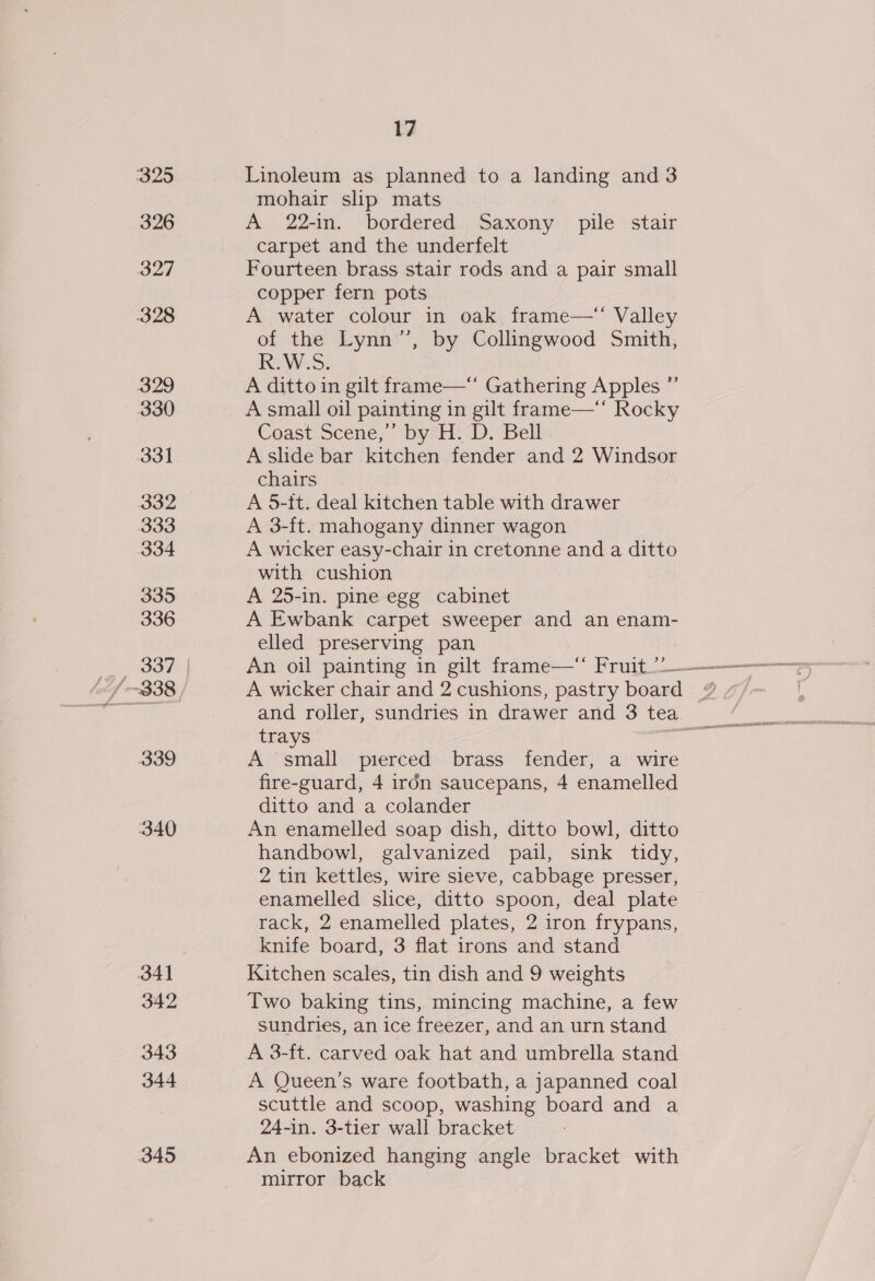 325 326 327 328 329 330 331 332 333 334 335 336 339 340 341 342 343 344 345 17 Linoleum as planned to a landing and 3 mohair slip mats A 22-in. bordered Saxony pile stair carpet and the underfelt Fourteen brass stair rods and a pair small copper fern pots A water colour in oak frame—‘“ Valley of the Lynn’”’, by Collingwood Smith, R.W.S. A ditto in gilt frame—“ Gathering Apples ”’ A small oil painting in gilt frame—* Rocky Coast Scene,’ by HD Bell A slide bar kitchen fender and 2 Windsor chairs A 5-tt. deal kitchen table with drawer A 3-ft. mahogany dinner wagon A wicker easy-chair in cretonne and a ditto with cushion A 25-in. pine egg cabinet A Ewbank carpet sweeper and an enam- elled preserving pan A wicker chair and 2 cushions, pastry board trays A small pierced brass fender, a wire fire-guard, 4 iron saucepans, 4 enamelled ditto and a colander An enamelled soap dish, ditto bowl, ditto handbowl, galvanized pail, sink tidy, 2 tin kettles, wire sieve, cabbage presser, enamelled slice, ditto spoon, deal plate rack, 2 enamelled plates, 2 iron frypans, knife board, 3 flat irons and stand Kitchen scales, tin dish and 9 weights Two baking tins, mincing machine, a few sundries, an ice freezer, and an urn stand A 3-ft. carved oak hat and umbrella stand A Queen’s ware footbath, a japanned coal scuttle and scoop, washing board and a 24-in. 3-tier wall bracket An ebonized hanging angle bracket with mirror back