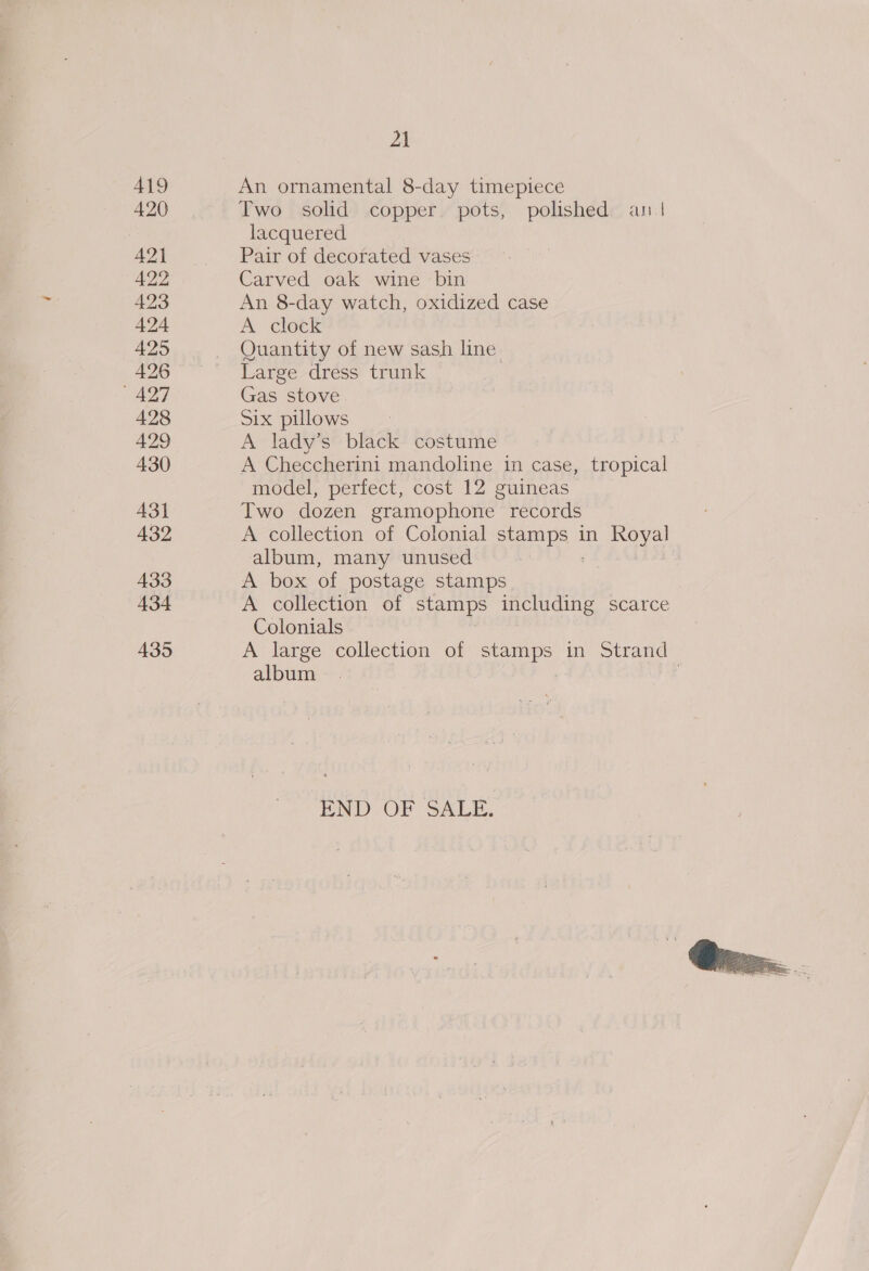 419 420 42) 422 423 424 425 426 427 428 429 430 431 432 433 434 435 21 An ornamental 8-day timepiece Two solid copper. pots, polished an | lacquered Pair of decorated vases Carved oak wine bin An 8-day watch, oxidized case A clock Quantity of new sash line Large dress trunk | Gas stove Six pillows A lady’s black costume A Checcherini mandoline in case, tropical model, perfect, cost 12 guineas Two dozen gramophone records A collection of Colonial Senn in yee album, many unused A box of postage stamps A collection of stamps including scarce Colonials album END OF SALE.