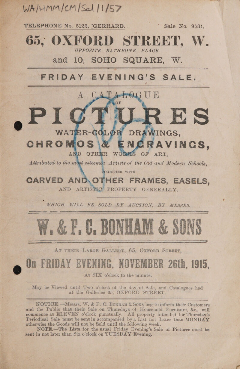 WAIHMM vem [Sel 11/57 TELEPHONE No. 5122, (GERRARD. Sale No. 9581, 65, OXFORD STREET, Ww. OPPOSITE RATHBONE PLACE. and 10, SOHO SQUARE, W.   = FRIDAY EVENING’S SALE.            hinas, AVINGS, Tews oF | ART, : Artists of the Old und Modern Suheiiee CARVED AND\OTHER FRAMES, EASELS, AND C’ PROPERTY GENERALLY.  ARTISTE WHICH WILL BE SOLD BY AUCTION, BY MESSRS, ee ere = paEeT2 PATE LTE ome     ay be Viewed until Two o’clock of the day of Sale, and Catalogues had at the Galleries 65, OXFORD STREET.    NOTICE,—Messrs. W. &amp; F. C. Bonnam &amp; Sons beg to inform their Customers and the Public that their Sale on Thursdays of Household Furniture, &amp;c., will commence ab HLH VEN o’clock punctually. All property intended for Thursday’s Periodical Sale must be sentin accompanied bya List not Later than MONDAY otherwise the Goods will not be Sold until the following week. NOTE.—The Lists for the usual Friday Evening’s Sale of Pictures must be sent in not later than Six o’clock on TUESDAY Evening.