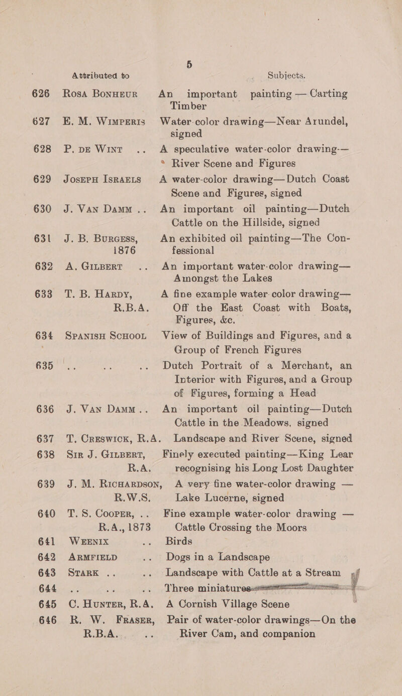 626 627 628 629 630 631 632 634 635 636 637 638 639 640 641 642 643 644 645 646 Attributed to Rosa BonHEUR E. M. Wimperis P. pE WINT JOSEPH ISRAELS J. VAN Damm = J. B. Buracsss, 1876 A, GILBERT T. B. Harpy, R.B.A. SPANISH SCHOOL J. Van Damo .. Subjects. An important painting — Carting Timber Water-color drawing—Near Arundel, signed A speculative water-color drawing-— * River Scene and Figures A water-color drawing—Dutch Coast Scene and Figures, signed An important oil painting—Dutch Cattle on the Hillside, signed An exhibited oil painting—The Con- fessional An important water-color drawing— Amongst the Lakes A fine example water. color drawing— Off the East Coast with Boats, Figures, &amp;c. View of Buildings and Figures, and a Group of French Figures Dutch Portrait of a Merchant, an Interior with Figures, and a Group of Figures, forming a Head An important oil painting— Dutch Cattle in the Meadows, signed Sir J. GILBERT, R.A. R.W.S, T. S. Coorsr, .. R.A., 1873 W EENIX ARMFIELD STARK .. 0. ene R. nM R. W. FRASER, R.B.A.. recognising his Long Lost Daughter A very fine water-color drawing — Lake Lucerne, signed Fine example water-color drawing — Cattle Crossing the Moors Birds Dogs in a Landscape | Landscape with pantios at a eens : Three miniatures  A Cornish Village Scene i. Pair of water-color drawings—On the River Cam, and companion