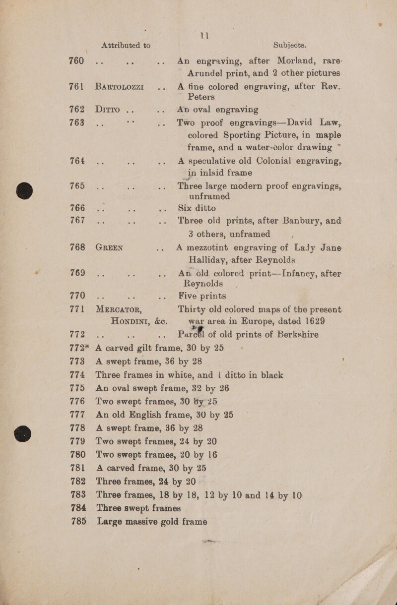 760. 761 762 763 764 765 766 767 768 769 770 771 772 77 2* 773 774 775 776 177 778 779 780 781 782 783 784 785 a | Attributed to | Subjects. An engraving, after Morland, rare. Arundel print, and 2 other pictures. Bartotozzt .. A fine colored engraving, after Rev.. Peters Dirro .. .. An oval engraving Two proof engravings—David Law, colored Sporting Picture, in maple frame, and a water-color drawing ~ A speculative old Colonial engraving,. in Inlaid frame Three large modern proof engravings, unframed Six ditto Three old prints, after Banbury, and 3 others, unframed | GREEN .. A mezzotint engraving of Lady Jane Halliday, after Reynolds An old colored print— Infancy, after Reynolds it Be .. Five prints MERCATOR, Thirty old colored maps of the present. Honpint, &amp;e. war area in Europe, dated 1629 : Paroll of old prints of Berkshire n iat gilt ea thes 30 by 25 A swept frame, 36 by 28 Three frames in white, and | ditto in black : An oval swept frame, 32 by 26 Two swept frames, 30 by 25 An old English frame, 30 by 25 A swept frame, 36 by 28 | Two swept frames, 24 by 20 Two swept frames, 20 by 16 A carved frame, 30 by 25 Three frames, 24 by 20 — Three frames, 18 by 18, 12 by 10 and 14 x 10: Three swept frames Large massive gold frame ta