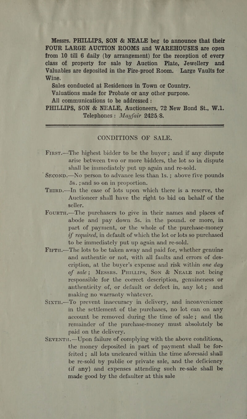 Messrs. PHILLIPS, SON &amp; NEALE beg to announce that their FOUR LARGE AUCTION ROOMS and WAREHOUSES are open from 10 till 6 daily (by arrangement) for the reception of every class of property for sale by Auction Plate, Jewellery and Valuables are deposited in the Fire-proof Room. Large Vaults for . Wine. Sales conducted at Residences in Town or Country. Valuations made for Probate or any other purpose. All communications to be addressed: PHILLIPS, SON &amp; NEALE, Auctioneers, 72 New Bond St., W.1. Telephones: Mayfair 2425/8.  CONDITIONS OF SALE. First.—The highest bidder to be the buyer; and if any dispute arise between two or more bidders, the lot so in dispute shall be immediately put up again and re-sold. ~§rconp.—No person to advance less than 1s. ; above five pounds 5s. ;and so on in proportion. Tuirp.—In the case of lots upon which there is a reserve, the Auctioneer shall have the right to bid on behalf of the seller. Fourtn.—The purchasers to give in their names and places of abode and pay down 5s. in the pound. or more, in part of payment, or the whole of the purchase-money if required, in default of which the lot or lots so purchased to be immediately put up again and re-sold. Firtu.—The lots to be taken away and paid for, whether genuine and authentic or not, with all faults and errors of des- cription, at the buyer’s expense and risk within one day of sale; Messrs. Puinturps, SoN &amp; NEALE not being responsible for the correct description, genuineness or authenticity of, or default or defect in, any lot; and making no warranty whatever. | Sixtu.—To prevent inaccuracy in delivery, and inconvenience in the settlement of the purchases, no lot can on any account be removed during the time of sale; and the remainder of the purchase-money must absolutely be paid on the delivery. SEVENT1I.—Upon failure of complying with the above conditions, the money deposited in part of payment shall be for- feited ; all lots uncleared within the time aforesaid shall be re-sold by public or private sale, and the deficiency (if any) and expenses attending such re-sale shall be made good by the defaulter at this sale