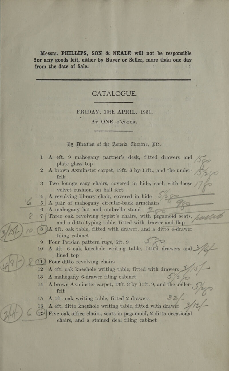 Messrs. PHILLIPS, SON &amp; NEALE will not be responsible for any goods left, either by Buyer or Seller, more than one day from the date of Sale. i   CATALGGUE:  FRIDAY, 10th APRIL, 193), TS ONE +0 eLacEn Hy Direction of the Astoria Theatres, Ltd. 1 &lt;A 4ft. 9 mahogany partner’s desk, fitted drawers and ““7 | plate glass top Ly 2 &lt;A brown Axminster carpet, 19ft. 6 by 11ft., and the under-. “&lt;*y felt sf 3 Two lounge easy chairs, covered in hide, each with loose 2 velvet cushion, on ball feet aia { , 4.A revolving library chair, covered in hide © Sere = G 5 A pair of mahogany circular-back armchairs é Sf, — es ~~ 6 A mahogany hat and umbrella stand 9, = 7Ur 2 S 7 | Three oak revolving typist’s chairs, with pegamoid seats, ‘ and a ditto typing table, fitted with drawer and flap “ es 1D. (8 Da 3ft. oak table, fitted with drawer, and a ditto 4-drawer filing cabinet r ge  9 Four Persian pattern rugs, 5Th9 iif an) pei 10 A 4ft. 6 oak knechole writing table, fitted drawers and 97 Ie, Lam Pi Tem, lined top 4 ‘ AQ [mJ a @ Four ditto revolving chairs Tay, MU one 12 A 4ft. oak knechole writing table, fitted with drawers Y —- 18 A mahogany 6-drawer filing cabinet I - LO 14 A brown Axminster carpet, 13ft. 8 by 11ft. 9, and the under- ee felt a 7 15 A 4ft. oak writing table, fitted 2 drawers I ef / Y PP\ . 16 A 4ft. ditto kneehole writing table, fitted with drawer 2//2,/— if hi /, LA’ a” a} Five oak office chairs, seats in pegamoid, 2 ditto occasional