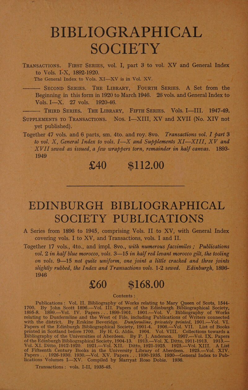 BIBLIOGRAPHICAL SOCIETY= a . “a TRANSACTIONS. First. SERIES, vol. I, part 3 to vol. XV and General Index fs. j to Vols. I-X, 1892-1920. Hatin eae “Ax The General Index to Vols. XI—XV is in Vol. XV. pena at ates _— ae SECOND SERIES. THE LIBRARY, ae SERIES. A Set from the + aia - Beginning in this form in 1920 to March 1946. me vols. and General Index to. cee 5 Vols. I—X. 27 vols. 1920-46. rae ‘THIRD SERIES. THE LIBRARY, _ FIFTH SERIES. Vols. je eee 1947-49, SUPPLEMENTS TO TRANSACTIONS. Nos. I—XIII, ae and XVIL (No. XIV not) cae yet published). ine fae 7 Together 47 vols. and 6 parts, sm. 4to. a roy. 8vo. amassing vol. I ‘part 5 eS to vol. X, General Index to vols. I—X and Supplements XI—XIII, XV and ’ XVII sewed as oe a few ar torn, remainder mM be canvas. 1893-  1949 | 7 a) a £40 sli2, 0 eae EDINBURGH | BIBLIOGRAPHICAL 4 SOCIETY PUBLICATIONS © ae A Series from 1896 to 1945, comprising Vols. IT ‘to SV; with General Index ae covering vols. I to XV, and Transactions, vols. I and II. he ea Together 17 vols., 4to., and impl. 8vo., with numerous facsimiles; ia ae BH vol, 2 in half blue morocco, vols. 3—15 in half red levant morocco gilt,. the tooling ie on vols. 9—15 not quite uniform, one joint a little cracked and three joints a slightly rubbed, the I ndex and Transactions vols. 1-2 sewed. RACE des. Bees            1946 ee | og : - rs eee 70 ie £60 $168. 00 a : 2 te “Contents : : . ae Publications : Vol. II. Saiehiogaphy of Works rolatnie 4 to ‘Mary Rt of Boots. 1544- :. 1700. By John Scott 1896.—Vol. III. Papers of the Edinburgh Bibliographical Society, — a 1895-8. 11899. —Vol. IV. Papers. . 1899-1901. 1901.—Vol. V. Bibliography of Works bg “a relating to Dunfermline and the West of Fife, icefading Publications of Writers connected . with the district. By Erskine Beveridge. Dunfermline, privately printed, 1901.—Vol. VI. _ Papers of the Edinburgh Bibliographical Society, 1901-4. 1906——Vol. VII. List of Books printed in Scotland before 1700. By H.G. Aldis. 1904. Vol. VIII. Collections towardsa Bibliography of the Universities of Aberdeen, By P. J. Anderson. 1907.—Vol. IX. Papers | Ag of the Edinburgh Bibliographical Society, 1904-13. 1913.—Vol. X. Ditto, 1911-1913. 1913.— eae Vol. XI. Ditto, 1912-1920. 1921.—Vol. XII. Ditto, 1921-1925. 1925. Vol. XIII. ALList soa of Fifteenth Century Books in the University Library of Aberdeen. 1925.—Vol. XIV. 3 Papers . . . 1926-1930. 1930.—Vol. XV. Papers... 1930-1935. 1930—General laa to Pub-* _ lications “Volumes I—XV. Compiled by Marryat Roso Dobie. 1936. Transactions : vols. I-II, 1935- oh EDs rea ee con ea