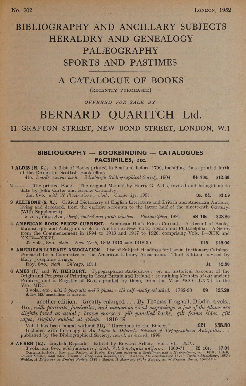  i No. 702 i | | Lonpon, 1952 BIBLIOGRAPHY AND ANCILLARY SUBJECTS HERALDRY AND GENEALOGY PALAOGRAPHY SPORTS AND PASTIMES  A CATALOGUE OF BOOKS — (RECENTLY PURCHASED) OFFERED FOR SALE BY BERNARD QUARITCH Ltd. 11 GRAFTON STREET, NEW BOND STREET, LONDON, W.1 BIBLIOGRAPHY — BOOKBINDING — CATALOGUES FACSIMILES, etc. 1 ALDIS (H. G.). A List of Books printed in Scotland before 1700, including those printed furth of the Realm for Scottish Booksellers. 4to., boards, canvas back. Edinburgh Bibliographical Society, 1904 £4 10s. $12.60  The printed Book. The original Manual by Harry G. nae eet and brought up to date by John Carter and Brooke Crutchley. Sm. 8vo., with 17 illustrations ; cloth. Cambridge, 1951 8s. 6d. $1.19 3 ALLIBONE (S. A.). Critical Dictionary of English Literature and British and American Authors, living and deceased, from the earliest Accounts to the latter half of the nineteenth Century. (With Supplement). 5 vols., impl. 8vo., sheep, rubbed and joints cracked. Philadelphia, 1891 £8 10s. $23.80 4 AMERICAN BOOK PRICES CURRENT. American Book Prices Current. A Record of Books, Manuscripts and Autographs sold at Auction in New York, Boston and Philadelphia. A Series from the Commencement in 1894 to 1913 and 1917 to 1920, comprising Vols. I—XIX and XXIV—XXVI. 22 vols., 8vo., cloth. New York, 1895-1913 and 1918-20 £15 $42.00 5 AMERICAN LIBRARY ASSOCIATION. List of Subject Headings for Use in Dictionary Catalogs. Prepared by a Committee of the American see Association. Third Edition, revised by Mary Josephine Briggs. Roy. 8vo., cloth.. Chicago, 1911 . £1 $2.80 6 AMES (J.) and W. HERBERT. Typographical Antiquities; or, an historical Account of the Origin and Progress of Printing in Great Britain and Ireland : containing Memoirs of our ancient Printers,, and a rents of Books printed by them, from the Year MCCCCLXXI to the Year MDC. 3 vols., 4to., with 3 portraits and 7 plates ; old calf, neatly vebacked. 1785-90 £9 $25.20 A few Ms. annotations in margins. 7 ——— another edition. Greatly enlarged ... By Thomas Frognall, Dibdin. 4 vols., 4to., with portraits, facsimiles, and numerous wood engravings, a few of the plates are slightly foxed as usual ; brown morocco, gilt panelled backs, gilt frame sides, gilt edges; slightly rubbed at joints. 1810-19 Vol. I has been bound without 3D, ‘‘ Directions to the Binder.” £21 $58.80 Included with this copy is An Index to Dibdin’s Edition of Typographical Antiquities .. . published by the Bibliographical Society, sewed, as issued, 1899. 8 ARBER (E.). English Reprints. Edited by Edward Arber.. Vols. VII—XIV. 8 vols., sm. 8vo., with facsimiles ; cloth, Vol. 8 not quite uniform. 1869-71 £2 10s. $7.00 Contents include : Roy ‘and Barlow, A Proper Dyaloeue betweene a Gentillman and a Husbandman, etc. 1530; Udall, Roister Dotster, 1553-1566 ; Naunton, Fragmenta Regalia, 1653 ; Ascham, The Scholemaster, 1570 ; Tottel’s M iscellany, 1557; Webbe, A Discourse on English Poetrie, 1586 ; Bacon, A Harmony of the Essays, etc. of Francis Bacon, 1597-1638.