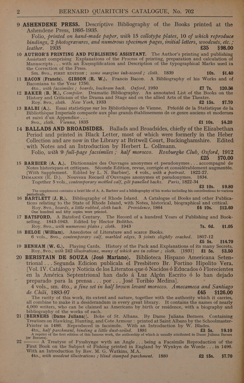  9 ASHENDENE PRESS. Descriptive Bibliography of the Books printed at the Ashendene Press, 1895-1935. bindings, 2 photogravures, and numerous specimen pages, inital letters, woodcuts, etc. ; leather: 1935 ' £35 $98.00 10 AUTHOR’S PRINTING AND PUBLISHING ASSISTANT. The Author’s printing and publishing Manuscripts... with an Exemplification and Description of the typographical Marks used in the Correction of the Press. Sm. 8vo., FIRST EDITION ; some margins ink-scored ; cloth. 1839 10s. $1.40 Baconiana to the Year 1750. . 4to., with facsimiles ; boards, buckram back. Oxford, 1950 £7 7s. $20.58 12 BAKER (B. M.), Compiler. Dramatic Bibliography. An annotated List of the Books on the History and Criticism of the Drama and Stage and on the allied Arts of the Theatre. 13 BALBI (A.). Essai statistique sur les Bibliothéques de Vienne. Précédé de la Statistique de la Bibliotheque Imperiale comparée aux plus grands établissemens de ce genre anciens et modernes et suivi d’un Appendice . Period and printed in Black Letter, most of which were formerly in the Heber _with Notes and an Introduction by Herbert L. Collmann. | Folio, with 9 full-page facsimiles ; half morocco. Roxburghe Club, Oxford, 1912 | £25 $70.00 15 BARBIER (A. A.). Dictionnaire des Ouvrages anonymes et pseudonymes...accompagné de Notes historiques et critiques. Séconde Edition, revue, corrigée et considérablement augmentée. [With Supplement. Edited by L. N. Barbier]. 4 vols., with a portrait. 1822-27. DEMANNE (E. D.). Nouveau Recueil d’Ouvrages anonymes et pseudonymes. 1834. Together 5 vols., contemporary mottled calf, gilt panelled backs. Paris, 1822-34 es supplement contains a brief life of A. A. Barbier and a bibliography of his works including his contributions to various T10d1cals. 16 BARTLETT (J. R.). Bibliography of Rhode Island. A Catalogue of Books and other Publica- ae relating to the State of Rhode Island, with Notes, historical, biographical and critical. Roy. 8vo., boards, a little rubbed, cloth bach. Providence, 1864 £4 10s. 912.60 One hundred and fifty copies were printed. 17 BATSFORD. A Batsford Century. The Record of a hundred Years of Publishing and Book- selling. 1843-1943. Edited by Hector Bolitho. Roy. 8vo., with numerous plates ; cloth. 1943 7s. 6d. $1.05 18 BELOE (William). Anecdotes of Literature and scarce Books. 6 vols., 8vo., contemporary calf, marbled edges, 3 joints slightly cracked. 1807-12 £5 5s. $14.70 19 BENHAM (W.G.). Playing Cards. History of the Pack and Explanations of its many Secrets. Roy., 8vo., with 242 illustrations, many of which ave in colour ; cloth. [1931] £1 5s. $38.50 20 BERISTAIN DE SOUZA (José Mariano). Biblioteca Hispano Americana Seten- trional...Segunda Edicion publicala el Presbitero Br. Fortino Hipolito Vera. [Vol. IV. Catalogo y Noticia de los Literatos que 6 Nacidos 6 Educados 6 Florecientes en la América Septentrional han dado a Luz Algtn Escrito 6 lo han dejado preparado para la prensa... por... José Toribio Medina]. 4 vols., sm. 4to., a fine set in half brown levant morocco. Amecameca and Santiago de. Chilt, 1883-97 | pee £45 $126.00 The rarity of this work, its extent and nature, together with the authority which it carries, all combine to make it a desiderandum in every great library. It contains the names of nearly 4,000 writers, who can be claimed as Americans by -birth or residence, with a biography and bibliography ‘of the works of each. 21 [BERNERS (Dame Juliana)]. Boke of St. Albans. By Dame Juliana Berners. Gon eaine Treatises on Hawking, Hunting, and Cote Armour : printed at Saint Albans by the Schoolmaster- Printer in 1486. Reproduced in facsimile. With an Introduction by W. Blades. 4to., half parchment, binding a little dust-soiled. 1881 £3 5s. $9.10 ( repre of the first edition of this famous work, the authorship of which is usually attributed to Dame Juliana Bernes or Berners A Treatyse of Fysshynge wyth an Angle... being a Facsimile ae ae of the First Book on the Subject of Fishing printed in England by Wynkyn de Worde...in 1496. With an Introduction by Rev. M. G. Watkins, M.A. Ato., with woodcut illustrations ; blind stamped parchment. 1880 £2 15s. $7.70 22   