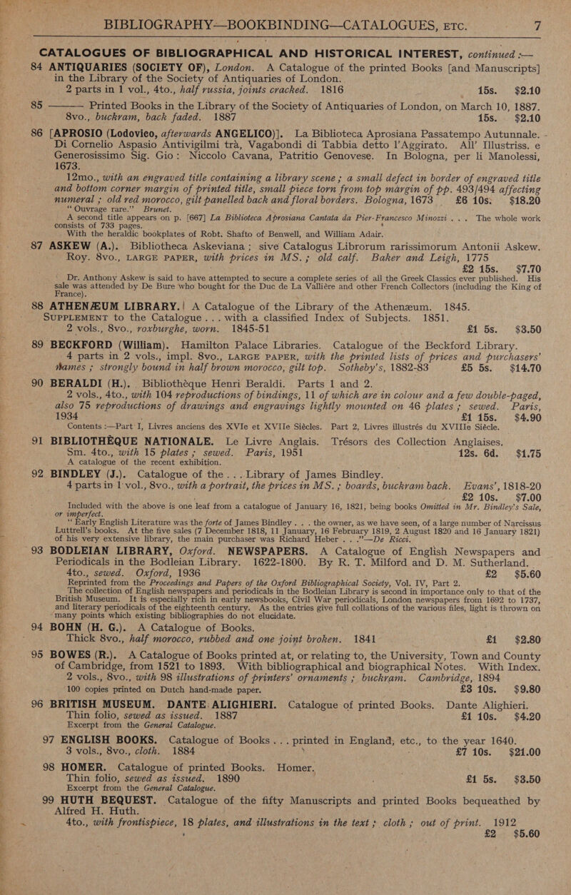 ” eT 7 si ao ee a Co) le » z - ; BIBLIOGRAPHY—-BOOKBINDING—CATALOGUES, ETC. | 7  CATALOGUES OF BIBLIOGRAPHICAL AND HISTORICAL INTEREST, continued :-— 84 ANTIQUARIES (SOCIETY OF), London. A Catalogue of the printed Books {and Manuscripts] in the Library of the Society of Antiquaries of London. .  2 parts in 1 vol., 4to., half russia, joints cracked. 1816 } A 15s. $2.10 85 Printed Books in the Library of the Society of Antiquaries of London, on March 10, 1887. 8vo., buckram, back faded. 1887 15s. $2.10 86 [APROSIO (Lodovieo, afterywards ANGELICO)]. La Biblioteca Aprosiana Passatempo Autunnale. - _Di Cornelio Aspasio Antivigilmi tra, Vagabondi di Tabbia detto l’Aggirato. All’ Illustriss. e Generosissimo Sig. Gio: Niccolo Cavana, Patritio Genovese. In Bologna, per li Manolessi, 1673. 12mo., with an engraved title containing a library scene; a small defect in border of engraved title and botiom corner margin of printed title, small piece torn from top margin of pp. 493/494 affecting numeral ; old red morocco, gilt panelled back and floral borders. Bologna, 1673 £610s: $18.20 “ Ouvrage rare.’’ Brunet. f A second title appears on p. [667] La Biblioteca Aprosiana Cantata da Pier-Francesco Minozzi ... The whole work consists of 733 pages. | _ With the heraldic bookplates of Robt. Shafto of Benwell, and William Adair. 87 ASKEW (A.). Bibliotheca Askeviana ; sive Catalogus Librorum rarissimorum Antonii Askew. Roy. 8vo., LARGE PAPER, with prices in MS.; old calf. Baker and Leigh, 1775 £215s. $7.70 Dr. Anthony Askew is said to have attempted to secure a complete series of all the Greek Classics ever published. His sale was attended by De Bure who bought for the Duc de La Valliére and other French Collectors (including the King of France). 88 ATHENUM LIBRARY.! A Catalogue of the Library of the Athenzum. 1845. SUPPLEMENT to the Catalogue... with a classified Index of Subjects. 1851. 2 vols., 8vo., roxburghe, worn. 1845-51 £1 5s. $3.50 89 BECKFORD (William). Hamilton Palace Libraries. Catalogue of the Beckford Library. 4 parts in 2 vols., impl. 8vo., LARGE PAPER, with the printed lists of prices and purchasers’ wames ; strongly bound in half brown morocco, gilt top. Sotheby’s, 1882-83 £5 5s. $14.70 90 BERALDI (H.), . Bibliothéque Henri Beraldi. Parts 1 and 2. 2 vols., 4to., with 104 reproductions of bindings, 11 of which are in colour and a few double-paged, also 75 reproductions of drawings and engravings lightly mounted on 46 plates; sewed. Paris, 1934 £1 15s. $4.90 Contents :—Part’I, Livres anciens des XVIe et XVile Siécles. Part 2, Livres illustrés du XVIIlIe Siécle. 91 BIBLIOTHEQUE NATIONALE. Le Livre Anglais. Trésors des Collection Anglaises. Sm. 4to., with 15 plates ; sewed. Paris, 1951 12s. 6d. $1.75 A catalogue of the recent exhibition. © 92 BINDLEY (J.). Catalogue of the... Library of James Bindley. 4 parts in 1 :vol., 8vo., with a portrait, the prices in MS. ; boards, buckram back. Evans’, 1818-20 £2 10s. $7.00 Included with the above is one leaf from a catalogue of January 16, 1821, being books Omitted in Mr. Bindley’s Sale, or imperfect. “Early English Literature was the forte of James Bindley . . . the owner, as we have seen, of a large number of Narcissus Luttrell’s books. At the five sales (7 December 1818, 11 January, 16 February 1819, 2 August 1820 and 16 January 1821) of his very extensive library, the main purchaser was Richard Heber .. .”—De Ricci. Periodicals in the Bodleian Library. 1622-1800. By R. T. Milford and D. M. Sutherland. - 4to., sewed. Oxford, 1936 £2 $5.60 Reprinted from the Proceedings and Papers of the Oxford Bibliographical Soctety, Vol. IV, Part 2. The collection of English newspapers and periodicals in the Bodleian Library is second in importance only to that of the British Museum. It is especially rich in early newsbooks, Civil War periodicals, London newspapers from 1692 to 1737, and literary periodicals of the eighteenth century. As the entries give full collations of the various files, light is thrown on ‘IMany points which existing bibliographies do not elucidate. Thick 8vo., half morocco, rubbed and one joint broken. 1841 £1 $2.80 95 BOWES (R.). A Catalogue of Books printed at, or relating to, the University, Town and County of Cambridge, from 1521 to 1893. With bibliographical and biographical Notes. With Index. 2 vols., 8vo., with 98 illustrations of printers’ ornaments ; buckram. Cambridge, 1894 100 copies printed on Dutch hand-made paper. £3 10s. $9.80 96 BRITISH MUSEUM. DANTE: ALIGHIERI. Catalogue of printed Books. Dante Alighieri. Thin folio, sewed as issued. 1887 £1 10s. $4.20 Excerpt from the General Catalogue. 97 ENGLISH BOOKS. Catalogue of Books... printed in England; etc., to the year 1640. 3 vols., 8vo., cloth. 1884 Y : £7 10s. $21.00 98 HOMER. Catalogue of printed Books. Homer, é Thin folio, sewed as issued. 1890 £1 5s. $3.50 Excerpt from. the General Catalogue. 99 HUTH BEQUEST. Catalogue of the fifty Manuscripts and printed Books bequeathed by Alfred H. Huth. ; . ’ 2 $5.60