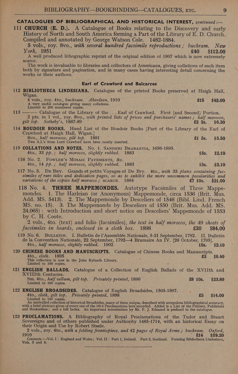 fa BIBLIOGRAPHY—BOOKBINDING—CATALOGUES, Etc. 9 ————_—_- CATALOGUES OF BIBLIOGRAPHICAL AND HISTORICAL INTEREST, continued :— 111 CHURCH (E. D.). A Catalogue of Books relating to the Discovery and early History of North and South America forming a Part of the Library of E. D. Church. Compiled and annotated by George Watson Cole. 1482-1884. 5 vols., roy. 8vo., with several hundred facsimile reproductions ; buckram. New  York, 1951 £40 $112.00 A well produced lithographic reprint of the original edition of 1907 which is now extremely scarce. The work is invaluable to libraries and collectors of Americana, giving collations of each item both by signature and pagination, and in many cases having interesting detail concerning the works or their authors. . Earl of Crawford and Balcarres 112 BIBLIOTHECA LINDESIANA. Catalogue of the printed Books preserved at Haigh Hall, Wigan. 4 vols., roy. 4to., buckvam. Aberdeen, 1910 £15 $42.00 A very useful catalogue giving many collations. Limited to 200 numbered copies. Catalogue of the Library of the... Earl of Crawford. First [and second) Portion, 2 pts. in 1 vol., roy. 8vo., with printed lists of prices and purchasers’ names ; half morocco, gilt top. Sotheby’ s, 1887-89 £2 5s. $6.30 114 BOUDOIR BOOKS. Hand List of the Boudoir Books [Part of the Library of the Earl of Crawford at Haigh Hall, Wigan.] 8vo., half morocco, gilt top. 1881 £1 5s. $3.50 a5 Two ‘A. L’s from Lord ‘Crawford have been /neatly inserted. 115 COLLATIONS AND NOTES. No. 1. SANDERI BraBAnTIA, 1656-1695.  113 4to., 33 pp. ; half morocco, slightly rubbed. 1883 15s. $2.10 116 No. 2. Fowirr’s Mosaic PaveMENTS, &amp;. Ato., 14 pp. ; half morocco, slightly rubbed. 1883 15s. $2.10 117 No.3. Dr Bry. Grands et petits Voyages of De Bry. 4to., Paik 33 plates containing fac- similes of rare titles and dedication pages, so as to exhibit the more uncommon pecularities and variations of the copies half morocco ; SCARCE. 1884 £7 10s. $21.00 118 No. 4. THREE MAPPEMONDES. &lt;Autotype Facsimiles of Three Mappe- mondes. 1. The ee (or Anonymous) Mappemonde, circa 1536 (Brit. Mus. Add. MS. 5413). 2. The Mappemonde by Desceliers of 1546 (Bibl. Lind. French MS nowt lS)2: 3: the Mappemonde by Desceliers of 1550 (Brit. Mus. Add. MS. 24,065) : with Introduction and short notice on Desceliers’ Mappemonde of 1553 by C. H. Coote. | 2 vols., 4to. (text) and folio (facsimiles), the text in half + morocco, the 49 sheets of facsimiles in boards, enclosed in a cloth box. 1898 £30 $84.00 119 No.6. Butetin. I. Bulletin de Assemblée Nationale, 5-21 September, 1792. II. Bulletin de la Convention Nationale, 22 September, 1792—4 Brumaire An IV. [26 October, 1795]. 4to., half morocco, slightly vubbed. 1902 15s. $2.10 120 CHINESE BOOKS AND MANUSCRIPTS. Catalogue of Chinese Books and Manuscripts. Ato., cloth. 1895 £3 $8.40 This ‘collection is now in the John Rylands Library. pate, 38, : Limited to 100 copies. 7 121 ENGLISH BALLADS. Catalogue of a Collection of English Ballads of the XVIIth and XVIIIth Centuries. Sm. 4to., half vellum, gilt top. Draaiay printed, 1890 £8 10s. $23.80 Limited to 100 copies. 122 ENGLISH BROADSIDES. Catalogue of English Broadsides, 1505-1897. 4to., cloth, gilt top. Privately printed, 1898 £5 $14. 00 Limited to 100 copies. An unrivalled collection of historical Broadsides, many of them unique, described with scrupulous bibliographical accuracy, with a brief abstract given of every one of the 1814 Proclamations here recorded. Added is a List of the Printers, Publishers and Booksellers; and a full Index. An important introduction by Mr. P. J. Edmond is Set to the catalogue. 123 PROCLAMATIONS. A Bibliography of Royal Proclamations of the Tudor and Stuart Sovereigns and of others published under Authority 1485-1714, with an historical Essay on their Origin and Use by Robert Steele. 2 vols., roy. 4to., with a folding frontispiece, and 42 pages of Royal Arms ; ; buckram. Oxford, 1910 £14 $39.20 : Contents :—Vol. I: England and Wales; Vol. II: Part 1, Ireland. Part 2.Scotland. Forming Bibliotheca Lindesiana,