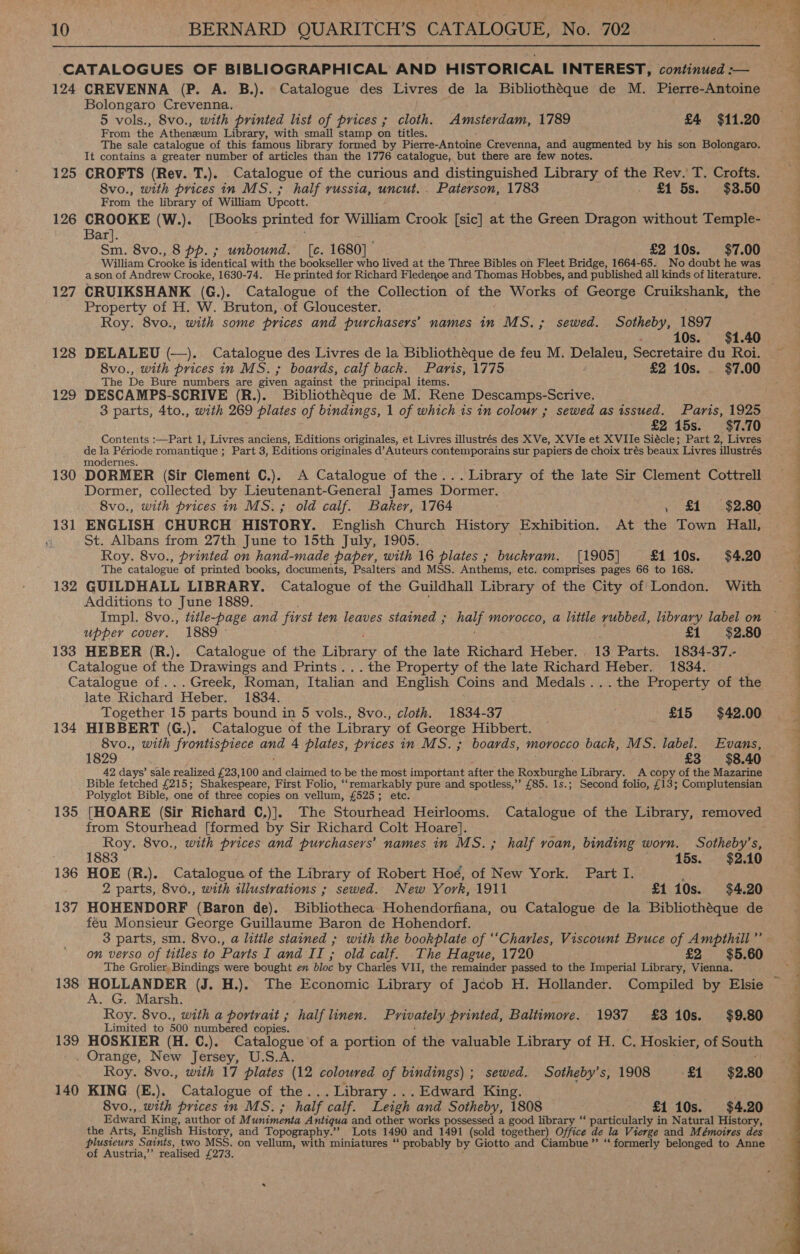 yer 10. BERNARD QUARITCH’S CATALOGUE, No. 702 CATALOGUES OF BIBLIOGRAPHICAL AND HISTORICAL INTEREST, continued :— 124 CREVENNA (P. A. B.). Catalogue des Livres de la Bibliothéque de M. Pierre-Antoine Bolongaro Crevenna. 5 vols., 8vo., with printed list of prices ; cloth. Amsterdam, 1789 £4 $11.20 From the Athenaeum Library, with small stamp on titles. The sale catalogue of this famous library formed by Pierre- Antoine Crevenna, and augmented by his son Bolongaro. It contains a greater number of articles than the 1776 catalogue, but there are few notes. iid : 8vo., with prices in MS. ; half russia, uncut. . Paterson, 1783 . £1 5s. $3.50 From the library of William Upcott. 126 CROOKE (W.). [Books printed for William Crook [sic] at the Green Dragon without Temple- Bar]. ; ae Sm. 8vo., 8 pp. ; unbound. [c. 1680] £2 10s. $7.00 a son of Andrew Crooke, 1630-74. He printed for Richard Fledenoe and Thomas Hobbes, and published all kinds of literature. Property of H. W. Bruton, of Gloucester. Roy. 8vo., with some prices and purchasers’ names in MS.; sewed. Sotheby, 1897 128 DELALEU (—_). Catalogue des Livres de la Bibliothéque de feu M. Delaleu, Secretaire du Roi. 8vo., with prices in MS.; boards, calf back. Paris, 1775 £2 10s. $7.00 The De Bure numbers are piven against the principal items. 129 DESCAMPS-SCRIVE (R.). Bibliothéque de M. Rene Descamps-Scrive. 3 parts, 4to., with 269 plates of bindings, 1 of which 1s in colour ; sewed as issued. Paris, 1925 £2 15s. $7.70 Contents :—Part 1, Livres anciens, Editions originales, et Livres illustrés des XVe, XVIe et XVIIe Siécle; Part 2, Livres de la Période romantique ; Part 3, Editions originales d’Auteurs contemporains sur papiers de choix trés beaux Livres illustrés modernes. 5; 130 DORMER (Sir Clement C.). A Catalogue of the... Library of the late Sir Clement Cottrell Dormer, collected by Preyer ene once James Dormer. 8vo., with prices in MS.; old calf. Baker, 1764 , £1 $2.80 131 ENGLISH CHURCH HISTORY. English Church History Exhibition. At the Town Hall, if St. Albans from 27th June to 15th July, 1905. Roy. 8vo., printed on hand-made paper, with 16 plates ; buckvam. [1905] £1 10s. $4.20 The catalogue of printed books, documents, Psalters and MSS. Anthems, etc. comprises pages 66 to 168. 132 GUILDHALL LIBRARY. Catalogue of the Guildhall Library of the City of London. With Additions to June 1889. | Impl. 8vo., title-page and first ten leaves stained ; nals morocco, a little rubbed, library label on upper cover. 1889 - £1 $2.80 133 HEBER (R.). Catalogue of the Tabney of the late Richard Heber. 13 Parts. 1834-37.- Catalogue of the Drawings and Prints... the Property of the late Richard Heber. 1834. Catalogue of... Greek, Roman, Italian and English Coins and Medals ...the Property of the late Richard Heber. 1834. Together 15 parts bound in 5 vols., 8vo., cloth. 1834-37 £15 $42.00 134 HIBBERT (G.). Catalogue of the Library of George Hibbert. — 8vo., with frontispiece and 4 plates, prices in MS. ; boards, morocco back, MS. label. Evans, 1829 £3 $8.40 42 days’ sale realized £23,100 ind claimed to be the most important after the Roxburghe Library. A copy of the Mazarine Bible fetched £215; Shakespeare, First Folio, ‘‘remarkably pure and spotless,” £85. 1s.; Second folio, £13; Complutensian Polyglot Bible, one of three copies on vellum, £525; ete: 135 [HOARE (Sir Richard C.)]. The Stourhead Heirlooms. Catalogue of the Library, removed from Stourhead [formed by Sir Richard Colt Hoare]. Roy. 8vo., with prices and purchasers’ names in MS.; half roan, binding worn. Sotheby’s, ; 1883 . — 15s. $2.10 136 HOE (R.). Catalogue of the Library of Robert Hoé, of New York. Part I. ; 2 parts, 8v0., with illustrations ; sewed. New York, 1911 £1 10s. $4.20 137 HOHENDORF (Baron de). Bibliotheca. Hohendorfiana, ou Catalogue de la Bibliothéque de feu Monsieur George Guillaume Baron de Hohendorf. Zz PE ee ee ee eee ae” SO = le et Ne i ee le, 2 ee on verso of titles to Parts I and I I; old calf. The Hague, 1720 £2 $5.60 The Grolier, Bindings were bought en bloc by Charles VII, the remainder passed to the Imperial Library, Vienna. A. G. Marsh. Roy. 8vo., with a portrait ; half linen. Privately printed, Baltimore. 1937 £310s. $9.80 Limited to 500 numbered copies. 139 HOSKIER (H. C.). Catalogue of a portion of the valuable Library of H. C. Hoskier, of South . Orange, New Jersey, U.S.A. 140 KING (E.). Catalogue of the. . Library ... Edward King. 8vo., with prices in MS. ; half calf. Leigh and Sotheby, 1808 £1 10s. $4.20 Edward King, author of M@ tinimonta Antiqua and other works possessed a good library “ particularly in Natural History, the Arts, English History, and Topography.” Lots 1490 and 1491 (sold together) Office de la Vierge and Mémoires des plusieurs Saints, two MSS. on vellum, with miniatures ‘‘ probably by Giotto and Ciambue”’ “‘ formerly belonged to Anne of Austria,’ realised Tea oi 