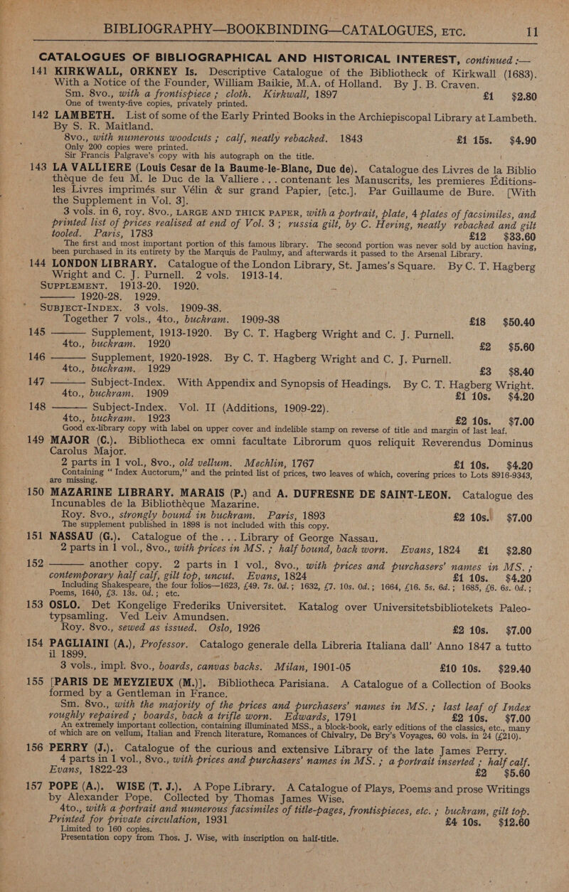   CATALOGUES OF BIBLIOGRAPHICAL AND HISTORICAL INTEREST, continued :-— 141 KIRKWALL, ORKNEY Is. Descriptive Catalogue of the Bibliotheck of Kirkwall (1683). _ With a Notice of the Founder, William Baikie, M.A. of Holland. By J. B. Craven. Sm. 8vo., with a frontispiece ; cloth. Kirkwall, 1897 £1 $2.80 One of twenty-five copies, privately printed. : 142 LAMBETH. List of some of the Early Printed Books in the Archiepiscopal Library at Lambeth. By S. R. Maitland. RAGS 8vo., with numerous woodcuts ; calf, neatly vebacked. 1843 £115s. $4.90 Only 200 copies were printed. | Sir Francis Palgrave’s copy with his autograph on the title. 143 LA VALLIERE (Louis Cesar de la Baume-le-Blane, Due de). Catalogue des Livres de la Biblio théque de feu M. le Duc de la Valliere... contenant les Manuscrits, les premieres Editions- les Livres imprimés. sur Vélin &amp; sur grand Papier, [etc.]. Par Guillaume de Bure. [With the Supplement in Vol. 3]. 3 vols. in 6, roy. 8vo., LARGE AND THICK PAPER, witha portrait, plate, 4 plates of facsimiles, and printed list of prices realised at end of Vol. 3; russia gilt, by C. H. eving, neatly vebacked and gilt tooled. Paris, 1783 ; £12 $33.60 The first and most important portion of this famous library. The second portion was never sold by auction having, been purchased in its entirety by the Marquis de Paulmy, and afterwards it passed to the Arsenal Library. 144 LONDON LIBRARY. Catalogue of the London Library, St. James’s Square. By C. T. Hagberg Wright and C. J. Purnell. 2 vols. 1913-14. SUPPLEMENT. 1913-20. 1920. 1920-28. 1929. SUBJECT-INDEx. 3 vols. 1909-38.     Together 7 vols., 4to., buckvam. 1909-38 £18 $50.40 145 Supplement, 1913-1920. By C. T. Hagberg Wright and C. J. Purnell. _ 4to., buckvam. 1920 ; £2 $5.60 146 - Supplement, 1920-1928. By C. T. Hagberg Wright and C. J. Purnell. Ato., buckvam. 1929 £3 $8.40 147 Subject-Index. With Appendix and Synopsis of Headings. By C. T. Hagberg Wright. 4to., buckram. 1909 £1 10s. $4.20 148 Subject-Index. Vol. II (Additions, 1909-22).  4to., buckvam. 1923 £2 10s. $7.00 Good ex-library copy with label on upper cover and indelible stamp on reverse of title and margin of last leaf, 149 MAJOR (C.). Bibliotheca ex omni facultate Librorum quos reliquit Reverendus Dominus Carolus Major. 2 parts in 1 vol., 8vo., old vellum. Mechlin, 1767 £1 10s. $4.20 Containing ‘“ Index Auctorum,” and the printed list of prices, two leaves of which, covering prices to Lots 8916-9343, are missing. Incunables de la Bibliothéque Mazarine. ; Roy. 8vo., strongly bound in buckram. Paris, 1893 £2 10s. $7.00 The supplement published in 1898 is not included with this copy. 151 NASSAU (G.). Catalogue of the... Library of George Nassau. 2 parts in 1 vol., 8vo., with prices in MS. ; half bound, back worn. Evans, 1824 £1 $2.80 another copy. 2 partsin 1 vol., 8vo., with prices and purchasers’ names in MS. ; contemporary half calf, gilt top, uncut. Evans, 1824 £1 10s. $4.20 Including Shakespeare, the four folios—1623, £49. 7s. Od.; 1632, £7. 10s. Od.; 1664, £16. 5s. 6d.; 1685, £6. 6s. Od.; Poems, 1640, £3. 18s. Od.; etc. 153 OSLO. Det Kongelige Frederiks Universitet. Katalog over Universitetsbibliotekets Paleo- typsamling. Ved Leiv Amundsen.  152 Roy. 8vo., sewed as issued. Oslo, 1926 £2 10s. $7.00 154 PAGLIAINI (A.), Professor. Catalogo generale della Libreria Italiana dall’-Anno 1847 a tutto — il 1899. 3 vols., impl. 8vo., boards, canvas backs. Milan, 1901-05 £10 10s. $29.40 155 [PARIS DE MEYZIEUX (M.)].. Bibliotheca Parisiana. &lt;A Catalogue of a Collection of Books formed by a Gentleman in France. Sm. 8vo., with the majority of the prices and purchasers’ names in MS. ; last leaf of Index voughly vepaived ; boards, back a trifle worn. Edwards, 1791 £2 10s. $7.00 An extremely important collection, containing illuminated MSS., a block-book, early editions of the classics, etc., man of which are on vellum, Italian and French literature, Romances of Chivalry, De Bry’s Voyages, 60 vols. in 24 (£210). 156 PERRY (J.).. Catalogue of the curious and extensive Library of the late James Perry. 4 parts in 1 vol., 8vo., with prices and purchasers’ names in MS. ; a portrait inserted ; half calf. Evans, 1822-23 £2 $5.60 157 POPE (A.). WISE (T. J.). A Pope Library. A Catalogue of Plays, Poems and prose Writings by Alexander Pope. Collected by Thomas James Wise. Ato., with a portrait and numerous facsimiles of title-pages, frontispieces, etc. ; buckvam, gilt top. Printed for private circulation, 1931 £4 10s. $12.60 Limited to 160 copies. Presentation copy from Thos. J. Wise, with inscription on half-title.