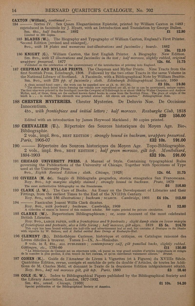  CAXTON (William), continued ;— 184 Sixtus IV. Sex Quam Elegantissime Epistole, printed by William Caxton in 1483 ; reproduced in facsimile by J. Hyatt, with an Introduction and Translation by George Bullen. Sm. 4to., half buckrvam. 1892 £1 $2.80 Limited to 350 copies. 185 BLADES (W.). The Biography and Typography of William Caxton, England’s First Printer. Second Edition [revised and enlarged].: 8vo., with 18 plates and numerous text-illustrations and facsimiles ; boards. 1882 — . 15s. $2.10 186 KNIGHT (C.). William Caxton, the first English Printer. A Biography. New Edition. Sm. 8vo., with 17 illustrations and facsimiles in the text ; half morocco, slightly rubbed, original  Published on the celebration of the quarcentenary of the introduction of printing into England. 187 CHEPMAN AND MYLLAR PRINTS. The Chepman and Myllar Prints. Nine Tracts from the first Scottish Press, Edinburgh, 1508. Followed by the two other Tracts in the same Volume in the National Library of Scotland. A Facsimile, with a Bibliographical Note by William Beattie. Sm. 8vo., with 220 pp. of facsimile ; cloth. Edinburgh Bibliographical Society, 1950 A clean second-hand copy; the work can be supplied new at £4. 4s. ($11.76). £3 10s. $9.80 “The eleven black-letter tracts forming the volume now reproduced are all, so far as can be ascertained, unique copies. The first nine were printed in the Southgait (now the Cowgate) of Edinburgh in or about 1508 by Walter Chepman and Androw. Myllar, and, of these, three are the earliest known dated books to come from the Scottish Press. The place of origin of the tenth is ... in doubt. The eleventh was printed abroad. All eleven are quartos.” Bibliographical Note. -Innocentium. 4to., with frontispiece and initial letters; half morocco. Roxburghe Club, 1818 £20 $56.00 Edited with an introduction by James Heywood Markland ; 50 copies printed. Bibliographie. | : 2 vols., impl. 8vo., BEST EDITION ; strongly bound in buckram, wrappers preserved. . Pans, 1905-07 £32 10s. $91.00 190 ———— Répertoire des Sources histantes du Moyen Age. Topo-Bibliographie. 2 vols., impl. 8vo., BEST EDITION ; half green morocco, gilt top. Montbéliard, 1894-1903 3 . £32 10s. $91.00 governing the Publications of the University of Chicago, Together with Specimens of Type used at the University Press. 8vo., Eighth Revised Edition; cloth. Chicago, [1925] 12s. 6d. = $1.75 192 CIVEZZA (M. de). Saggio di Bibliografia geografica, storica etnografica San Francescana. Roy. 8vo., top margins slightly stained ; strongly bound in buckram. Prato, 1879 The most authoritative bibliography on the Franciscans, £6 $16.80 Fittings, from the earliest Times to the End of the XVIIIth Century. Roy. 8vo., with 156 illustrations ; buckvam ; SCARCE. Cambridge, 1901 £4 10s. $12.60 194 Fasciculus Joanni Willis Clark dicatus.  A collection of essays in honour of this eminent scholar. 500 copies printed for private circulation. 195 CLARKE (W.). Repertorium Bibliographicum; or, some Account of the most celebrated British Libraries. Roy. 8vo., LARGE PAPER, with a frontispiece and 9 portraits ; slight damp stain on lower margin of frontispiece and portraits, also a little foxing ; half morocco, gilt edges. 1819 £5 5s. $14.70 This copy has been bound without the half-title and advertisement leaf at end, but contains A praioued in-the Shades with vignette by W. Behnes, and A Ballad entitled Rare Doings at Roxburghe-Hall. 196 CLEMENT (D. )e Bibliothéque Curieuse, historique et critique, ou Catalogue raisonné des Livres dificiles a trouver. Tomes Tiaioe A—Hesiodus. 9 vols. in 5, 4to., ALL PUBLISHED ; contemporary calf, gilt panelled backs, slightly rubbed. de la maniére la plus prolixe, il s’en trouve de fort curieux, et qu’on chercherait vainement allieurs.” Brunet. 197 COHEN (H.). Guide de Amateur de Livres a Vignettes (et a Figures) du XVIIIe Siacle, iZ Roy. 8vo., half ved morocco gilt, gilt top. Paris, 1880 £3 $8.40 198 COLE (G. W.). Index to Bibliographical Se, published by the Bibliographical Society and the Library Association, London, 1877-1932 Sm. 4to., sewed. Chicago, [1933] £1 10s. $4.20 Special publication of the Bibliographical Society of America. ‘ eS Se ee 
