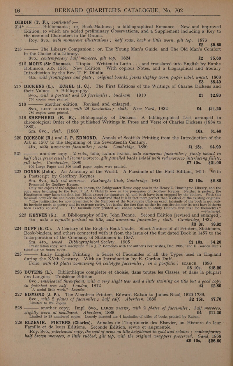  DIBDIN (T. F.), continued :-— 214* Bibliomania ; or, Book-Madness; a bibliographical Romance. New and improved Edition, to which are added preliminary Observations, and a Supplement including a Key to the assumed Characters in the Drama. Roy. 8vo., with numerous illustrations ; half roan, back a little worn, gilt top. 1876 £2 $5.60. The Library Companion: or, The Young Man’s Guide, and The Old Man’s Comfort in the Choice of a Library. 8vo., contemporary half morocco, gilt top. 1824 £2 $5.60 216 MORE (Sir Thomas). Utopia. Written in Latin... and translated into English by Raphe Robinson, A.D. 1551. New Edition. With copious Notes, and a biographical and literary Introduction by the Rev. T. F. Dibdin. Ato., with frontispiece and plate ; original boards, joints slightly worn, paper label, uncut. 1808 : £3 $8.40 217 DICKENS (C.). ECKEL (J. C.).. The First Editions of the Writings of Charles Dickens and their Values. &lt;A Bibliography. 8vo., with a portrait and 33 facsimiles ; buckvam. 1913 £1 $2.80 750 copies were printed. 7 another edition. Revised and enlarged. 8vo., BEST EDITION, with 29 facsimiles ; cloth. New York, 1932 £4 $11.20 750 copies were printed. 219 SHEPHERD (R. H.). Bibliography of Dickens, A bibliographical List arranged in chronological Order of the published Writings in Prose and Verse of Charles Dickens (1834 to 1880). ’ Sm. 8vo., cloth. [1880] _ 10s. $1.40 220 DICKSON (R.) and J. P. EDMOND. Annals of Scottish Printing from the Introduction of the Art in 1507 to the Beginning of the Seventeenth Century. 4to., with numerous facsimiles ; cloth. Cambridge, 1890 £115s. $4.90 another copy. 2 vols., folio, LARGE PAPER, with numerous facsimiles ; finely bound in half olive green crushed levant morocco, gilt panelled backs inlaid with ved morocco interlacing fillets, gilt tops. Cambridge, 1890 £7 10s. $21.00 100 Large Paper and ,500 small paper copies were printed. 222 DONNE (John). An Anatomy of the World. A Facsimile of the First Edition, 1611. ‘With a Postscript by Geoffrey Keynes. Sm. 8vo., half ved morocco. Roxburghe Club, Cambridge, 1951 £3 10s. $9.80 Presented by Geoffrey Keynes. Only two copies of the original are known, the Bridgewater House copy now in the Henry E. Huntington Library, and the copy once belonging to the Rev. T. R. O’ Flaherty now in the possession of Geoffrey Keynes. Neither is perfect, the Huntington copy lacks the first leaf (blank except for signature A), and both have been cropped by the binders. With this facsimile however the line blocks have been so contrived that it is in fact more perfect than is either of the existing originals. “The justification for now presenting to the Members of the Roxburghe Club an exact facsimile of the book is not only its intrinsic merit as poetry and its extreme rarity, but is also the fact that neither its constitution nor its text have hitherto been exactly collated ... The facsimile now printed will enable scholars to study Donne’s first text for themselves.”” —Postscript. 223 KEYNES (G.). A Bibliography of Dr. John Donne. Second Edition [revised and enlarged]. 4to., with a vignette portrait on title, and numerous facsimiles ; cloth. Cambridge, 1932 ¥ f £3 3s. $8.82 224 DUFF (E.G.).. A Century of the English Book Trade. Short Notices of all Printers, Stationers, Book-binders, and others connected with it from the issue of the first dated Book in 1457 to the Incorporation of the Company of Stationers in 1557. Sm. 4to., sewed. Bibliographical Society. 1905 £1 10s. $4.20 Presentation copy, with inscription ‘‘ To J. P. Edmonds with the author’s best wishes, Dec. 1905,’’ and E. Gordon Duff’s signature on upper cover. Early English Printing: a Series of Facsimiles of all the Types used in England during the XVth Century. With an Introduction by E. Gordon Duff. Folio, with 40 plates containing 64 collotype facsimiles ; ; in a portfolio ; SCARCE. 1896 £6 10s. $18.20 226 DUTENS (L.). Bibliothéque complette et choisie, dans toutes les Classes, et dans la plupart des Langues. Troisiéme Edition. 8vo., interleaved throughout, with a very slight tear and a little einine on title but a good copy in polished tvee calf. London, 1812 £1 $2.80 “A useful little work.’’—Lowndes. . 227 EDMOND (J. P.). The Aberdeen Printers, Edward Raban to James Nicol, 1620-1736, 8vo., with 2 plates of facsimiles ; half calf. Aberdeen, 1886 £2 15s. $7.70 Limited to 250 copies. 54,5 another copy. Impl. 8vo., LARGE PAPER, with 2 plates of facsimiles ; ; half morocco, slightly worn at headband. Aberdeen, 1886 £4 $11.20 Limited to 25 numbered copies. Loosely inserted are 4 facsimiles of titles of books printed by Raban, 229 ELZEVIR. PIETERS (Charles). Annales de l’Imprimerie des Elsevier, ou Histoire de leur * Famille et de leurs Editions. Seconde Edition, revue et augmentée. Roy. 8vo., interleaved copy, the coat of arms on title heightened in gold and colours ; contemporary half brown morocco, a little vubbed, gilt top, with the original wrappers preserved. Gand, 1858 £9 10s, $26.60  215  218  221   225  228