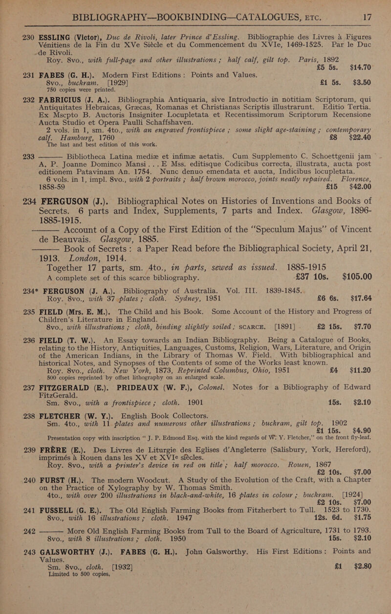  230 ESSLING (Victor), Duc de Rivoli, later Prince d’Essling. Bibliographie des Livres a Ficiece Vénitiens de la Fin du XVe Siécle et du Commencement du XVIe, 1469-1525. Par le Duc de Rivoli. Roy. 8vo., with full-page and other illustrations ; half TAY, gut top. Paris, 1892 85 5s. $14.70 231 FABES (G. H.). Modern First Editions: Points and Values. 8vo., buckvam. [1929] £1 5s. $3.50 ' 750 copies were printed. 232 FABRICIUS (J. A.). Bibliographia Antiquaria, sive Introductio in notitiam Scriptorum, qui Antiquitates Hebraicas, Grecas, Romanas et Christianas Scriptis illustrarunt. Editio Tertia. Ex Mscpto B. Auctoris Insigniter Locupletata et Recentissimorum Scriptorum Recensione ' Aucta Studio et Opera Paulli Schaffshaven. 2 vols. in 1, sm. 4to., with an engraved frontispiece ; some slight age-staining ; contemporary calf. H amburg, 1760 £8 $22.40 The last and best edition of this work. ; 233 Bibliotheca Latina mediz et infimz aetatis, Cum Supplemento C. Schoettgenii jam A, P. Joanne Dominco Mansi...E Mss. editisque Codicibus correcta, illustrata, aucta post editionem Patavinam An. 1754. Nunc denuo emendata et aucta, Indicibus locupletata. 6 vols. in 1, impl. 8vo., with 2 portraits ; half brown morocco, joints neatly repaired. Florence, 1858-59 £15 $42.00 234 FERGUSON (J.). Bibliographical Notes on Histories of Inventions and Books of Secrets. 6 parts and Index, Supplements, 7 parts and Index. Glasgow, 1896- 1885-1915. ——— Account of a Copy of the First Edition of the “Speculum Majus”’ of Vincent de Beauvais. Glasgow, 1885. ———— Book of Secrets: a Paper Read before the Bibliographical Society, April 21, 1913. London, 1914. | - Together 17 parts, sm. 4to., im parts, sewed as tssued. 1885-1915  A complete set of this scarce bibliography. ‘£37 10s. $105.00 234* FERGUSON (J. A.). Bibliography of Australia. Vol. III. 1839-1845.. Roy. 8vo., with 37 plates ; cloth. Sydney, 1951 £6 6s. $17.64 235 FIELD (Mrs. E. M.). The Child and his Book. Some Account of the History and Progress of Children’s Literature in England. . 8vo., with illustrations ; cloth, binding slightly soiled; scaRcE. [1891] - £2 15s. $7.70 236 FIELD (T. W.). An Essay towards an Indian Bibliography. Being a Catalogue of Books, relating to the History, Antiquities, Languages, Customs, Religion; Wars, Literature, and Origin of the American Indians, in the Library of Thomas W. Field. . With bibliographical and historical Notes, and Synopses of the Contents of some of the Works least known. Roy. 8vo., cloth. New York, 1873, Reprinted Columbus, Ohio, 1951 £4 $11.20 500 copies reprinted by offset lithography on an enlarged scale. 237 FITZGERALD (E.). PRIDEAUX (W. F.), Colonel. Notes for a Bibliography of Edward FitzGerald. ; Sm. 8vo., with a frontispiece ; cloth. 1901 15s. $2.10 238 FLETCHER (W. Y.). English Book Collectors. Sm. 4to., with 11 plates and numerous other illustrations ; buckram, gilt top. 1902 i £1 15s. $4.90 Presentation copy with inscription ‘‘ J. P. Edmond Esq. with the kind regards of W. Y. Fletcher,’’ on the front fly-leaf. 239 FRERE (E.). Des Livres de Liturgie. des Eglises d’Angleterre (Salisbury, York, Hereford), imprimés &amp; Rouen dans les XV et XVIe siécles. Roy. 8vo., with a printer's device in ved on title; half morocco. Rouen, 1867 £2 10s. $7.00 240 FURST (H.). The modern Woodcut. A Study of the Evolution of the Craft, with a Chapter on the Practice of Xylography by W. Thomas Smith. Ato., with over 200 illustrations in black-and- white, 16 plates in colour; buckram. [1924] £2 10s. $7.00 241 FUSSELL (G. E.). The Old English Farming Books from Fitzherbert to Tull. 1523 to 1730.  8vo., with 16 illustrations ; cloth. 1947 12s. 6d. $41.75 242 More Old English Farming Books from Tull to the Board of Agriculture, 1731 to 1793. 8vo., with 8 illustrations ; cloth. 1950 15s. . $2.10 243 GALSWORTHY (J.). FABES (G. H.). John Galsworthy. His First Editions: Points and one ‘8vo., cloth. [1932] | : £1 $2.80 Limited to 500 copies,