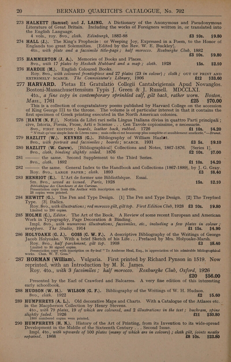 273 HALKETT (Samuel) and J. LAING. A Dictionary of the Anonymous and Pseudonymous Literature of Great Britain. Including the works of Foreigners written in, or translated into ~ the English Language. 4 vols., roy. 8vo., cloth. Edinburgh, 1882- 88 £3 10s. $9.80 274 HALL (.). The King’s Prophecie: or Weeping Joy, Expressed in a Poem, to the Honor of Englands too great Solemnities. [Edited by the Rev. W. E. Buckley]. Ato., with plate and a facsimile title-page; half morocco. Roxburghe Club, 1882 £3 10s. $9.80 275 HAMMERTON (J. A.). Memories of Books and Places. 8vo., with 17 plates by Hesketh Hubbard and a map; cloth. 1928 15s. $2.10 276 HARDIE (M.). English Coloured Books. Roy. 8vo., with coloured frontispiece and 27 plates (23 in colour) ; cloth ; OUT OF PRINT AND EXTREMELY- SCARCE. The Connotsseur’s Library, 1906 £12 $33.60 277 HARVARD. Pietas Et Gratulatio Collegii Cantabrigiensis Apud Novanglos. Bostoni-Massachusettensium Typis J. Green &amp;.J. Russell. MDCCLXI. Ato., a fine copy in contemporary sprinkled calf, gilt back, rather worn. Boston, Mass., 1761 | | £25 - $70.00 This is a collection of congratulatory poems published by Harvard College on the accession of King George III to the throne. The volume is of particular interest in that it contains the first specimen of Greek printing executed in the North American colonies. 278 [HAYM (N. F.)]. Notizia de Libri rari nella Lingua Italiana divisa in quattro Parti principali ; cive, Istoria, Poesia, Prose, Arti e Scienze . . . Cen Tavole copiosissime, e necessarie. 8vo., FIRST EDITION; boards, leather back, rubbed. 1726 £1 10s. $4.20 ““N’était qu’une simple liste de Livres rares ; mais celle-ci est beaucoup plus compléte et sensiblement ameliorée.’’—Brunet. 279 HAZLITT (W.). KEYNES (G.). Bibliography. of William Hazlit.   8vo., with portrait and facsimiles ; boards; SCARCE. 1931 £3 5s. $9.10 280 HAZLITT (W. Carew). [Bibliographical] Collections and Notes, 1867-1876. [Series 1]. 8vo., cloth, binding slightly soiled. 1876 £2 10s. $7.00 281 the same. Second Supplement to the Third Series. ‘ 8vo., cloth. 1892 £1 10s. $4.20 282 the same. General Index to the Handbook and Collections (1867-1889), by J. G. Gray. Roy. 8vo., LARGE PAPER; Cloth. 1893 £3 $8.40 283 HENRIOT (E.). L’Art de former une Bibliothéque. Essai. Sm. 8vo., sewed as issued. Paris, 1928 15s. $2.10 Bibliotheque des Chercheurs et des Curieux. Presentation copy from the Author with inscription on half-title. 25 copies were printed. 284 HEWITT (G.). The Pen and Type Design. [1] The Pen and Type Hesen: [2] The Treyford Type. [3] Italics. Roy. 8vo., with illustrations ; red morocco gilt, gilttop. First Edition Chub, 1928 £3 10s. $9.80 Limited to 250 copies. 285 HOLME (C.), Editor. The Art of the Book. A Review of some recent Earopasts and American Work in Typography, Page Decoration &amp; Binding. Impl. 8vo.,. with numerous illustrations, facsimiles, etc., tneliing a few paths in colour ; wrappers. The Studio, 1914 £1 15s. $4.90 286 HOLYOAKE (G. J.). GOSS (C. W. F.). A descriptive Bibliography of the Writings of George Jacob Holyoake. With a brief Sketch of his Life... Prefaced by Mrs. Holyoake-Marsh. Roy. 8vo., half parchment, gilt top. 1908 £3 $8.40 Limited to 50 signed copies. Presentation copy with inscription on fly-leaf ‘‘ To Ambrose Heal, Esq., in appreciation of his admirable bibliographical works. Chas. W. F. Goss.” 287 HORMAN (William). Vulgaria. First printed by Richard Pynson in 1519. Now reprinted, with an Introduction by M. R. James. Roy. 4to., with 3 facsimiles ; half morocco. Roxburghe Club, Oxford, 1926 £20 $56.00 Presented by the Earl of Crawford and Balcarres. A very fine edition of this interesting early schoolbook. 288 HUDSON (W. H.). WILSON (G. F.). Bibliography of the Writings of W. H. Hudson. 8vo., cloth. 1922. £2 $5.60 289 HUMPHREYS (A. L.). Old decorative Maps and Charts. Witha Catalogue of the Atlases etc. - in the Macpherson Collection by Henry Stevens. A4to., with 79 plates, 19 of which are coloured, and 2 illustrations in the text ; buckram, spine slightly faded. 1926 £11 $30.80 1500 numbered copies were printed, 290 HUMPHREYS (H.N.). History of the Art of Printing, from its Invention to its wide-spread Development in the Middle of the Sixteenth Century ... Second Issue. . Impl. 4to., with upwards of 100 aes (many of which ave in colours) ; cloth gilt, joints neatly vepaived. 1868 £8 10s. $23.80 