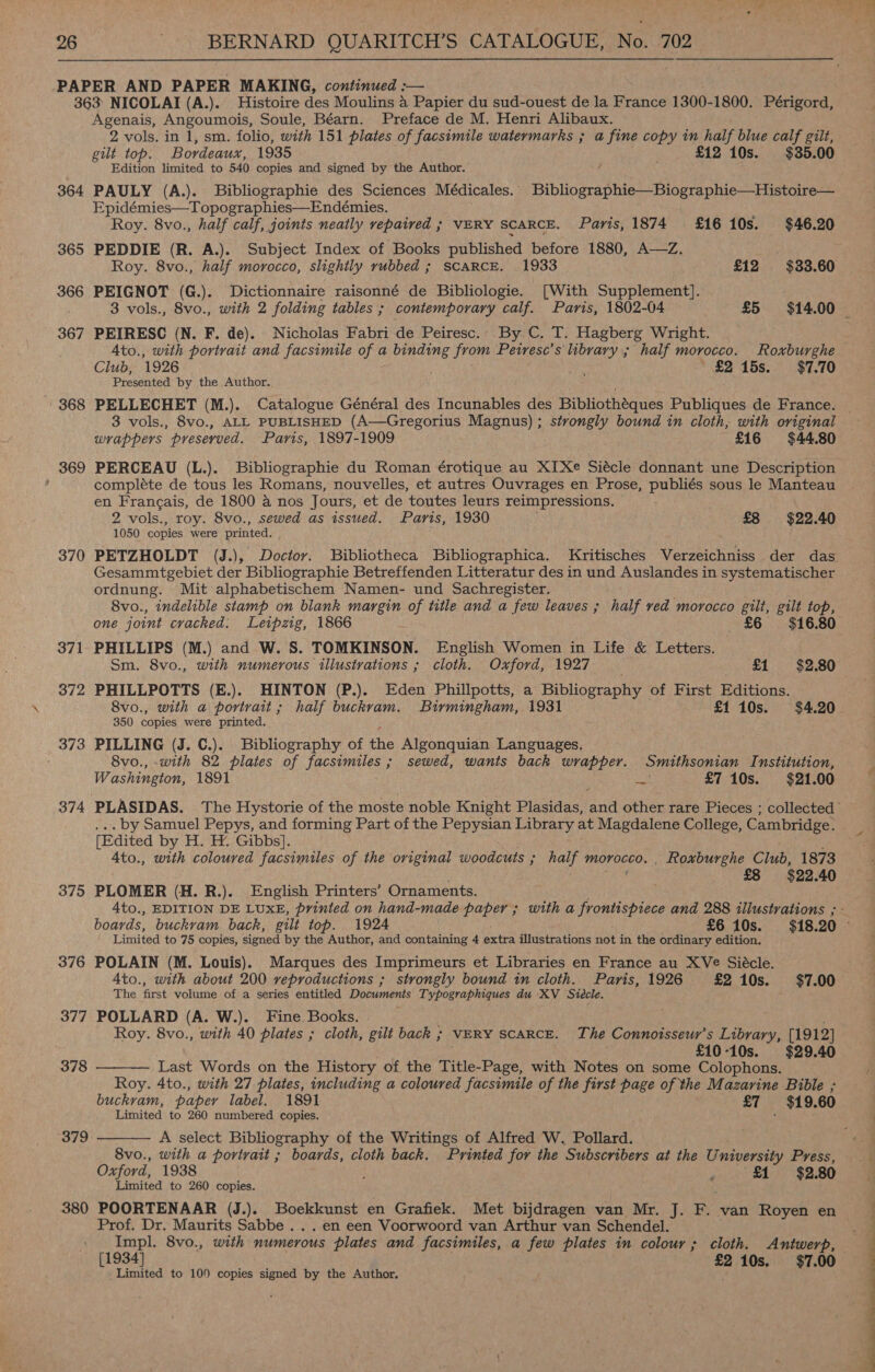 364 365 366 367 368 369 370 371 372 373 374 375 376 377 378 379 380 Agenais, Angoumois, Soule, Béarn. Preface de M. Henri Alibaux. 2 vols. in 1, sm. folio, with 151 plates of facsimile watermarks ; a fine copy in half blue calf gilt, gilt top. Bordeaux, 1935 £12 10s. $35.00 Edition limited to 540 copies and signed by the Author. } ; PAULY (A.). Bibliographie des Sciences Médicales. | Bibliographie—Biographie—Histoire— Epidémies—Topographies—Endémies. . Roy. 8vo., half calf, joints neatly repaired ; VERY SCARCE. Paris, 1874 £16 10s. $46.20 PEDDIE (R. A.). Subject Index of Books published before 1880, A—Z. Roy. 8vo., half morocco, slightly rubbed ; SCARCE. 1933 £12 $33.60 PEIGNOT (G.). Dictionnaire raisonné de Bibliologie. [With Supplement]. 3 vols., 8vo., with 2 folding tables ; contemporary calf. Paris, 1802-04 £5 $14.00 PEIRESC (N. F. de). Nicholas Fabri de Peiresc. By C. T. Hagberg Wright. Ato., with portrait and facsimile of a binding from Petresc’s library ; half morocco. Roxburghe Club, 1926 ny i | £2 15s. $7.70 Presented by the Author.. PELLECHET (M.). Catalogue Général des Incunables des Bibliothéques Publiques de France. wrappers preserved. Paris, 1897-1909 £16 $44.80 PERCEAU (L.). Bibliographie du Roman érotique au XIXe Siécle donnant une Description compléte de tous les Romans, nouvelles, et autres Ouvrages en Prose, publiés sous le Manteau en Francais, de 1800 a nos Jours, et de toutes leurs reimpressions. 2 vols., roy. 8vo., sewed as issued. Paris, 1930 £8 $22.40 1050 copies were printed. . Gesammtgebiet der Bibliographie Betreffenden Litteratur des in und Auslandes in systematischer ordnung. Mit alphabetischem Namen- und Sachregister. 8vo., indelible stamp on blank margin of title and a few leaves ; half ved morocco gilt, gilt top, one joint cracked. Leipzig, 1866 £6 $16.80 PHILLIPS (M.) and W. 8S. TOMKINSON. English Women in Life &amp; Letters. Sm. 8vo., with numerous illustrations ; cloth. Oxford, 1927 . £1 $2.80 PHILLPOTTS (E.). HINTON (P.). Eden Phillpotts, a Bibliography of First Editions. 8vo., with a portrait; half buckram. Birmingham, 1931 £1 10s. $4.20 350 copies were printed. PILLING (J. C.). Bibliography of rhe Algonquian Languages, 8vo., -with 82 plates of facsimiles ; sewed, wants back wrapper. Smithsonian Institution, Washington, 1891 pel £7 10s. $21.00 . by Samuel Pepys, and forming Part of the Pepysian Library at Magdalene College, Cambridge. [Edited by H. . Gibbs]. Ato., with coloured facsimiles of the original woodcuts ; half OILED. _ Roxburghe Club, 1873 £8 $22.40 PLOMER (H. R.). English Printers’ Ornaments. 4to., EDITION DE LUXE, printed on hand-made paper ; with a frontispiece and 288 illustrations ; Limited to 75 copies, signed by the Author, and containing 4 extra illustrations nat in the ordinary edition. POLAIN (M. Louis). Marques des Imprimeurs et Libraries en France au XVe Siécle. A4to., with about 200 reproductions ; strongly bound in cloth. Paris, 1926 £2 10s. $7.00 The first volume of a series entitled Documents Typographiques du XV Siécle. POLLARD (A. W.). Fine Books. Roy. 8vo., with 40 plates ; cloth, gilt back ; VERY SCARCE. The Connotsseur’s Library, [1912] £10-10s. $29.40 Last Words on the History of the Title-Page, with Notes on some Colophons. Roy. 4to., with 27 plates, including a coloured facsimile of the first page of the Mazarine Bible ; buckram, paper label. 1891 £7 $19.60 Limited to 260 numbered copies.   A select Bibliography of the Writings of Alfred W. Pollard. 8vo., with a portrait ; boards, cloth back. Printed for the Subscribers at the University Press, Oxford, 1938 ; , £1 $2.80 Limited to 260 copies. POORTENAAR (J.). Boekkunst en Grafiek. Met bijdragen van Mr. J. Fr van Royen en Prof. Dr. Maurits Sabbe . . . en een Voorwoord van Arthur van Schendel. Impl. 8vo., with numerous plates and facsimiles, a few plates in colour ; cloth. Antwerp, [1934] £2 10s. $7.00 Limited to 100 copies signed by the Author. 