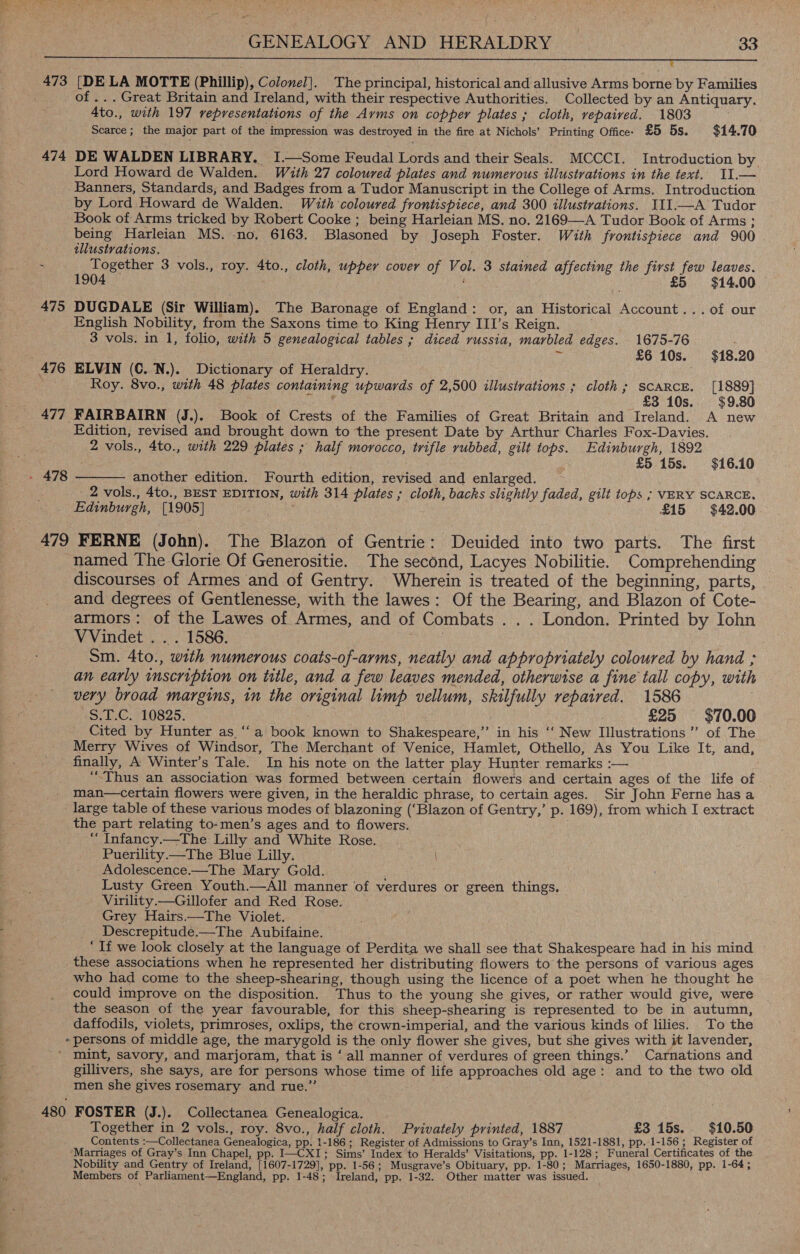 LE RS TS SR Eppa IMT GPT MRF ECT LOGIN TIT SU GENS GAGS, UTS LENT APY Sih SIE: Eee TALE TST EAT AARIRT RESON ERNCRUVEIARSRPGRT TOES 473 [DELA MOTTE (Phillip), Colonel]. The principal, historical and allusive Arms borne by Families of ... Great Britain and Ireland, with their respective Authorities. Collected by an Antiquary. 4to., with 197 representations of the Arms on copper plates ; cloth, repaived. 1803 Scarce; the major part of the impression was destroyed in the fire at Nichols’ Printing Office: £5 5s. $14.70 474 DE WALDEN LIBRARY. I.—Some Feudal Lords and their Seals. MCCCI. Introduction by Lord Howard de Walden. With 27 coloured plates and numerous illustrations in the text. I1.— Banners, Standards, and Badges from a Tudor Manuscript in the College of Arms. Introduction by Lord Howard de Walden. With coloured frontispiece, and 300 illustrations. III.—A Tudor Book of Arms tricked by Robert Cooke ; being Harleian MS. no. 2169—A Tudor Book of Arms; being Harleian MS. -no. 6163. Blasoned by Joseph Foster. With frontispiece and 900 tllustrations. . Together 3 vols., roy. 4to., cloth, upper cover of Vol. 3 stained affecting the first few leaves. 1904 $14.00 475 DUGDALE (Sir William). The Baronage of England: or, an Historical Account... of our English Nobility, from the Saxons time to King Henry III’s Reign. 3 vols. in 1, folio, with 5 genealogical tables ; diced russia, marbled edges. 1675-76 Ns £6 10s. $18.20 476 ELVIN (C. N.). Dictionary of Heraldry. ; Roy. 8vo., with 48 plates containing upwards of 2,500 illustrations ; cloth; SCARCE. [1889] ence £3 10s. $9.80 477 FAIRBAIRN (J.). Book of Crests of the Families of Great Britain and Ireland. A new Edition, revised and brought down to the present Date by Arthur Charles Fox-Davies. 2 vols., 4to., with 229 plates ; half morocco, trifle rubbed, gilt tops. Edinburgh, 1892 £5 15s. $16.10 another edition. Fourth edition, revised and enlarged. 2 vols., 4to., BEST EDITION, with 314 plates ; cloth, backs slightly faded, gilt tops ; VERY SCARCE, Edinburgh, [1905] £15 $42.00 479 FERNE (John). The Blazon of Gentrie: Deuided into two parts. The first named The Glorie Of Generositie. The second, Lacyes Nobilitie. Comprehending discourses of Armes and of Gentry. Wherein is treated of the beginning, parts, and degrees of Gentlenesse, with the lawes: Of the Bearing, and Blazon of Cote- armors: of the Lawes of Armes, and of Combats . . . London. Printed by Iohn VVindet ... 1586. : Sm. 4to., with numerous coats-of-arms, neatly and appropriately coloured by hand ; an early tmscription on title, and a few leaves mended, otherwise a fine tall copy, with very broad margins, in the original limp vellum, skilfully repaired. 1586 +S, 1-C. 10825. ) | . £25 $70.00 Cited by Hunter as ‘“‘a book known to Shakespeare,” in his ‘‘ New Illustrations ’’ of The Merry Wives of Windsor, The Merchant of Venice, Hamlet, Othello, As You Like It, and, finally, A Winter’s Tale. In his note on the latter play Hunter. remarks :— ‘Thus an association was formed between certain flowers and certain ages of the life of man—certain flowers were given, in the heraldic phrase, to certain ages. Sir John Ferne has a large table of these various modes of blazoning (‘Blazon of Gentry,’ p. 169), from which I extract the part relating to-men’s ages and to flowers. “ Infancy.—The Lilly and White Rose. Puerility—The Blue Lilly. Adolescence.—The Mary Gold. Lusty Green Youth.—All manner of verdures or green things. Virility.—Gillofer and Red Rose. Grey Hairs.—The Violet. Descrepitude.—The Aubifaine. “If we look closely at the language of Perdita we shall see that Shakespeare had in his mind these associations when he represented her distributing flowers to the persons of various ages who had come to the sheep-shearing, though using the licence of a poet when he thought he could improve on the disposition. Thus to the young she gives, or rather would give, were the season of the year favourable, for this sheep-shearing is represented to be in autumn, daffodils, violets, primroses, oxlips, the crown-imperial, and the various kinds of lilies. To the -persons of middle age, the marygold is the only flower she gives, but she gives with it lavender, ' mint, savory, and marjoram, that is ‘ all manner of verdures of green things.’ Carnations and gillivers, she says, are for persons whose time of life approaches old age: and to the two old men she gives rosemary and rue.” 480 FOSTER (J.). Collectanea Genealogica. Together in 2 vols., roy. 8vo., half cloth. Privately printed, 1887 _ £3 15s. $10.50 Contents :—Collectanea Genealogica, pp. 1-186 ; Register of Admissions to Gray’s Inn, 1521-1881, pp. 1-156 ; Register of Marriages of Gray’s Inn Chapel, pp. I—CXI; Sims’ Index to Heralds’ Visitations, pp. 1-128 ; _Funeral Certificates of the Nobility and Gentry of Ireland, [1607-1729], pp. 1-56; Musgrave’s Obituary, pp. 1-80; Marriages, 1650-1880, pp. 1-64; Members of Parliament—England, pp. 1-48; Ireland, pp. 1-32. Other matter was issued.  - 478