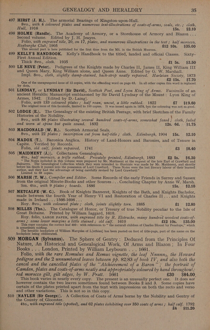  : 497 498 HIRST (J. H.). The armorial Bearings of Kingston-upon-Hull. 8vo., with 4 coloured plates and numerous text-illustrations of coats-of-arms, seals, etc. ; cloth. Hull, 1916 ; 15s. $2.10 HOLME (Randle). The Academy of/Armory, or a Storehouse of Armory and Blazon... Second volume. Edited by J. H. Jeayes. . Folio, with engraved title, 20, on. 17, plates, and numerous illustrations in the text ; half morocco, Roxburghe Club, 1905 - °£12 10s. $35.00 This second part is here published for the first time from the MS. in the British Museum.. KELLY’S HANDBOOK. Kelly’s Handbook to the titled, landed and official Classes. Sixty- First Annual Edition. — Teed eo Thick 8vo., cloth. 1935 | ‘~ £1 5s. $3.50 LE NEVE (Peter). Pedigrees of the Knights made by Charles II, James II, King William III and Queen Mary, King William alone, and Queen Anne. Edited by G. W. Marshall. Impl. 8vo., cloth, slightly damp-stained, back-strip neatly repaired. Havrleian Society, 1873 £215s. $7.70 One of the unexpurgated issue of 12 copies, with the offending word on page 63. In all other copies this word is replaced by dots. °° : LINDSAY, or LYNDSAY (Sir David), Scottish Poet, and Lyon King of Arms. Facsimile of an ancient Heraldic Manuscript emblazoned by Sir David Lyndsay of the Mount: Lyon King of 504 505 Folio, with 133 coloured plates; half roan, uncut, a little rubbed. 1822 £7 $19.60 The original issue of this facsimile, limited to 100 copies. It was issued again in 1878, but the colouring was not as good. Histories of the Nobility. } 8vo., with 88 plates illustrating several hundred coats-of-ayms, somewhat foxed ; cloth, faded and worn at spine but quite sound. 1832 12s. 6d. = $1.75 MACDONALD (W. R.). Scottish Armorial Seals. 8vo., with 22 plates ; inscription cut from half-title ; cloth. Edinburgh, 1904 15s. $2.10 MADOX (T.). Baronica Anglica. History of Land-Honors and Baronies, and of Tenure in Capite. © Verified by Records. Folio, old calf, joints repaived. 1741 as £3 $8.40 [MAIDMENT (J.)]. Collectanea Genealogica. 4to., half morocco, a trifle rubbed. Privately printed, Edinburgh, 1883 £2 5s. $6.30 “The Notes included in this volume were prepared by Mr. Maidment at the request of the late Earl of Crawfurd and Balcarres. The Genealogical Collection which they were intended to illustrate was made by Mr. Maidment, and shortly before his death it passed into the possession of Lord Crawfurd. These Notes were the last literary labour of their learned 506 907 508 Limited to 69 copies. MARSH (T. W.), Compiler and Editor. Some Records of the early Friends in Surrey and Sussex from the original Minute-Books and other Sources ... Concluding Chapter by Anne W. Marsh. Sm. 4to., with 9 plates; boards. 1886 -15s... $2.10 METCALFE (W. C.). Book of Knights Banneret, Knights of the Bath, and Knights Bachelor, made between the fourth Year of Henry VI and Restoration of Charles II...and Knights made in Ireland... 1566-1698... Roy. 8vo., with coloured plate ; cloth, joints slightly torn. 1885 £1 $2.80 MILLES (Tho.). The Catalogue of Honor, or Tresury of true Nobility peculiar to the Isle of Great Britaine. Printed by William Iaggard, 1610. z Roy. folio, LARGE PAPER, with engraved title by R. Elstracke, many hundred woodcut coats-of- arms ; some lower margins a little stained ; old calf. 1610 £12 10s. $35.00 This copy contains the correct leaf 493 : with references to “‘ the naturall children of Charles Blount by Penelope,” which is sometimes misSing. The heraldic bookplate of William Marquiss of L[othian] has been pasted on foot of title-page, part of the name on the 509 510 MORGAN (Sylvanus). The Sphere of Gentry: Deduced from the Principles Of Nature, An Historical and Genealogical Work, Of Arms and Blazon; In Four Books .. . London, Printed by William Leybourn . . . 1661. Folio, with the rare Romulus and Remus vignette, the leaf Nnnnnsz, the Howard pedigree and the 2 unnumbered leaves between pp. 82/83 of book IV, and also both the cancel and the cancelled plates of the ‘‘Atchievement of a Baron”’; the portrait of Camden, plates and coats-of-arms neatly and appropriately coloured by hand throughout ; ved morocco gilt, gilt edges, by W. Pratt. 1661 : £30 $84.00. This book varies in nearly every copy. The present is an unusually perfect one. It does not however contain the two leaves sometimes found between Books 2 and 3. Some copies have certain of the plates printed apart from the text with impressions on both the recto and verso and other variations. This is not so in this copy. e&lt; [NAYLER (Sir George)]. A Collection of Coats of Arms borne by the Nobility and Gentry of the County of Glocester. 4to., with engraved tile (spotted), and 62 plates exhibiting over 350 coats of arms ; half calf. A . £4 $11.20